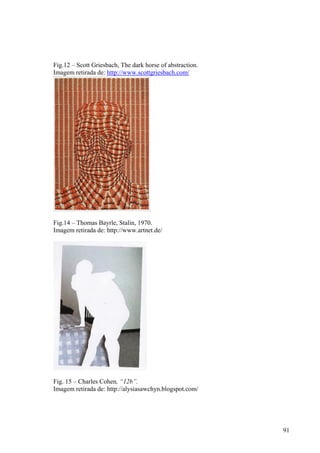 Fig.12 – Scott Griesbach, The dark horse of abstraction.
Imagem retirada de: http://www.scottgriesbach.com/




Fig.14 – Thomas Bayrle, Stalin, 1970.
Imagem retirada de: http://www.artnet.de/




Fig. 15 – Charles Cohen, “12b”.
Imagem retirada de: http://alysiasawchyn.blogspot.com/




                                                           91
 