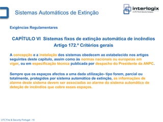 Sistemas Automáticos de Extinção

        Exigências Regulamentares


          CAPÍTULO VI Sistemas fixos de extinção automática de incêndios
                           Artigo 172.º Critérios gerais

        A concepção e a instalação dos sistemas obedecem ao estabelecido nos artigos
        seguintes deste capítulo, assim como às normas nacionais ou europeias em
        vigor, ou em especificação técnica publicada por despacho do Presidente da ANPC.

        Sempre que os espaços afectos a uma dada utilização- tipo forem, parcial ou
        totalmente, protegidos por sistema automático de extinção, as informações de
        alarme deste sistema devem ser associadas ao alarme do sistema automático de
        deteção de incêndios que cobre esses espaços.




UTC Fire & Security Portugal - 10
 