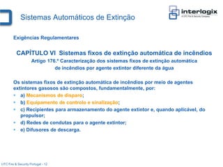 Sistemas Automáticos de Extinção

        Exigências Regulamentares


          CAPÍTULO VI Sistemas fixos de extinção automática de incêndios
                     Artigo 176.º Caracterização dos sistemas fixos de extinção automática
                               de incêndios por agente extintor diferente da água

        Os sistemas fixos de extinção automática de incêndios por meio de agentes
        extintores gasosos são compostos, fundamentalmente, por:
         a) Mecanismos de disparo;
         b) Equipamento de controlo e sinalização;
         c) Recipientes para armazenamento do agente extintor e, quando aplicável, do
           propulsor;
         d) Redes de condutas para o agente extintor;
         e) Difusores de descarga.




UTC Fire & Security Portugal - 12
 