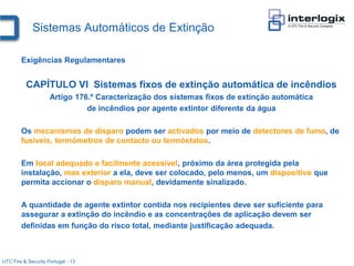 Sistemas Automáticos de Extinção

        Exigências Regulamentares


          CAPÍTULO VI Sistemas fixos de extinção automática de incêndios
                     Artigo 176.º Caracterização dos sistemas fixos de extinção automática
                               de incêndios por agente extintor diferente da água

        Os mecanismos de disparo podem ser activados por meio de detectores de fumo, de
        fusíveis, termómetros de contacto ou termóstatos.

        Em local adequado e facilmente acessível, próximo da área protegida pela
        instalação, mas exterior a ela, deve ser colocado, pelo menos, um dispositivo que
        permita accionar o disparo manual, devidamente sinalizado.

        A quantidade de agente extintor contida nos recipientes deve ser suficiente para
        assegurar a extinção do incêndio e as concentrações de aplicação devem ser
        definidas em função do risco total, mediante justificação adequada.



UTC Fire & Security Portugal - 13
 