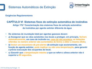 Sistemas Automáticos de Extinção

        Exigências Regulamentares


          CAPÍTULO VI Sistemas fixos de extinção automática de incêndios
                     Artigo 176.º Caracterização dos sistemas fixos de extinção automática
                               de incêndios por agente extintor diferente da água

         Os sistemas de inundação total por agentes gasosos devem:
         a) Assegurar que os vãos existentes nos locais a proteger, em princípio, fecham
          automaticamente, em caso de incêndio ou, caso tal não aconteça, as dotações
          referidas no número anterior são aumentadas de forma a obter o mesmo efeito;
         b) Incluir um mecanismo de pré-alarme de extinção cujo accionamento, em
          função do agente extintor, pode implicar ou não uma temporização, para garantir
          a prévia evacuação dos ocupantes do local;
         c) Garantir que a temporização máxima a que se refere a alínea anterior não é
          superior a 60 segundos.




UTC Fire & Security Portugal - 14
 