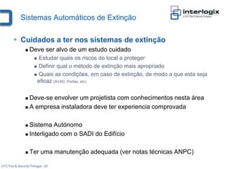 Sistemas Automáticos de Extinção

         Cuidados a ter nos sistemas de extinção
                    Deve ser alvo de um estudo cuidado
                        Estudar quais os riscos do local a proteger
                        Definir qual o método de extinção mais apropriado

                        Quais as condições, em caso de extinção, de modo a que esta seja
                        eficaz (AVAC, Portas, etc)


                  Deve-se envolver um projetista com conhecimentos nesta área
                  A empresa instaladora deve ter experiencia comprovada



                  Sistema Autónomo
                  Interligado com o SADI do Edifício



                    Ter uma manutenção adequada (ver notas técnicas ANPC)

UTC Fire & Security Portugal - 20
 