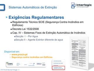 Sistemas Automáticos de Extinção


         Exigências Regulamentares
                  Regulamento Técnico SCIE (Segurança Contra Incêndios em
                   Edifícios)
                  Decreto Lei 1532/2008

                  Cap. IV – Sistemas Fixos de Extinção Automática de Incêndios

                        Secção  I - Por Agua
                        Secção II – Agente Extintor diferente de agua




      Disponível em:
           • www.prociv.pt
               • Segurança contra incêndios em Edifícios




UTC Fire & Security Portugal - 3
 