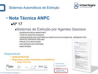 Sistemas Automáticos de Extinção


         Nota Técnica ANPC
                    Nº 17
                       Sistemas          de Extinção por Agentes Gasosos
                              EXIGÊNCIAS REGULAMENTARES
                              TIPOS DE AGENTES GASOSOS

                              CONFIGURAÇÃO DOS SISTEMAS AUTOMÁTICOS DE EXTINÇÃO DE INCÊNDIOS POR
                               AGENTES GASOSOS (SAEI-gás)
                              PROJECTO E INSTALAÇÃO

                              EXPLORAÇÃO DOS SISTEMAS

                              MANUTENÇÃO




      Disponível em:
           • www.prociv.pt
               • Segurança contra incêndios em Edifícios
                       • Notas Técnicas




UTC Fire & Security Portugal - 5
 