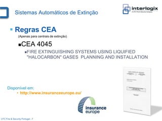 Sistemas Automáticos de Extinção


         Regras CEA
                 (Apenas para centrais de extinção)

                    CEA 4045
                       FIRE EXTINGUISHING SYSTEMS USING LIQUIFIED
                         "HALOCARBON" GASES PLANNING AND INSTALLATION




      Disponível em:
           • http://www.insuranceeurope.eu/




UTC Fire & Security Portugal - 7
 