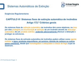 Sistemas Automáticos de Extinção

        Exigências Regulamentares


          CAPÍTULO VI Sistemas fixos de extinção automática de incêndios
                           Artigo 172.º Critérios gerais

        Os sistemas fixos de extinção automática de incêndios têm como objetivos, na área
        por eles protegida, a circunscrição e extinção de um incêndio através da descarga
        automática de um produto extintor, podendo adicionalmente efectuar a detecção e
        proteger as estruturas.

        Os sistemas fixos de extinção automática de incêndios podem utilizar como agente
        extintor a água, produtos espumíferos, pó químico, dióxido de carbono ou outros
        gases extintores, desde que homologados e adequados à classe de fogo a que se
        destinam.




UTC Fire & Security Portugal - 8
 