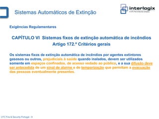 Sistemas Automáticos de Extinção

        Exigências Regulamentares


          CAPÍTULO VI Sistemas fixos de extinção automática de incêndios
                           Artigo 172.º Critérios gerais

        Os sistemas fixos de extinção automática de incêndios por agentes extintores
        gasosos ou outros, prejudiciais à saúde quando inalados, devem ser utilizados
        somente em espaços confinados, de acesso vedado ao público, e a sua difusão deve
        ser antecedida de um sinal de alarme e de temporização que permitam a evacuação
        das pessoas eventualmente presentes.




UTC Fire & Security Portugal - 9
 