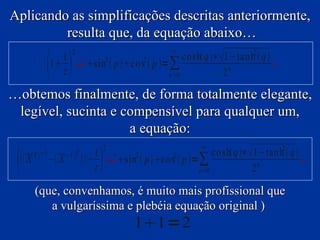 Aplicando as simplificações descritas anteriormente,
         resulta que, da equação abaixo…
                           2                                 ∞
                                                   cosh q ∗1−tanh2  q 
                   1
                   1 ¿¿sin2  p cos2  p = ∑
                     z                         n=0            2 n
                                                                            ¿

…obtemos finalmente, de forma totalmente elegante,
 legível, sucinta e compensível para qualquer um,
                     a equação:
                                          2                          ∞
                                                                       cosh q ∗1−tan h2  q 
     X   T −1
                  − X   −1 T
                                     1
                                         
                                     !+ ¿¿sin2  p co s2  p =∑
                                       z                          n =0            2 n
                                                                                                 ¿

            (que, convenhamos, é muito mais profissional que
               a vulgaríssima e plebéia equação original )
                                                  11=2
 