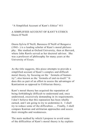 “A Simplified Account of Kant’s Ethics” 411
A SIMPLIFIED ACCOUNT OF KANT’S ETHICS
Onora O’Neill
Onora Sylvia O’Neill, Baroness O’Neill of Bengarve
(1941- ) is a leading scholar of Kant’s moral philoso-
phy. She studied at Oxford University, then at Harvard,
where John Rawls served as her doctoral advisor. She
was a professor of philosophy for many years at the
University of Essex.
As the title suggests, this piece attempts to provide a
simplified account of Kant’s complex and difficult
moral theory, by focusing on the ` formula of human-
ity”; also known as the `formula of end-in-itself.” It
does this as part of an effort to assess the advantages of
Kantianism as opposed to Utilitarian theory.
Kant’s moral theory has acquired the reputation of
being forbiddingly difficult to understand and, once
understood, excessively demanding in its requirements.
I don’t believe that this reputation has been wholly
earned, and I am going to try to undermine it. I shall
try to reduce some of the difficulties .... Finally, I shall
compare Kantian and utilitarian approaches and assess
their strengths and weaknesses.
The main method by which I propose to avoid some
of the difficulties of Kant’s moral theory is by explain-
 