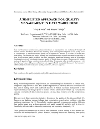 International Journal of Data Mining & Knowledge Management Process (IJDKP) Vol.3, No.5, September 2013
DOI : 10.5121/ijdkp.2013.3506 61
A SIMPLIFIED APPROACH FOR QUALITY
MANAGEMENT IN DATA WAREHOUSE
Vinay Kumar1
and Reema Thareja2*
1
Professor, Department of IT, VIPS, GGSIPU, New Delhi 110 088, India
2
Assistant Professor SPM Delhi University,
Author of Oxford University Press, India
*Corresponding Author
ABSTRACT
Data warehousing is continuously gaining importance as organizations are realizing the benefits of
decision oriented data bases. However, the stumbling block to this rapid development is data quality issues
at various stages of data warehousing. Quality can be defined as a measure of excellence or a state free
from defects. Users appreciate quality products and available literature suggests that many organization`s
have significant data quality problems that have substantial social and economic impacts. A metadata
based quality system is introduced to manage quality of data in data warehouse. The approach is used to
analyze the quality of data warehouse system by checking the expected value of quality parameters with
that of actual values. The proposed approach is supported with a metadata framework that can store
additional information to analyze the quality parameters, whenever required.
KEYWORDS
Data warehouse, data quality, metadata, stakeholders, quality parameters, framework.
1. INTRODUCTION
Many business organizations, large or small, are implementing data warehouses to collect, store,
and process large amount of data. This enables organization to optimize the costs associated with
data and in making smart and analytical decision. It further facilitates management of the
organization to devise strategic policy to harness optimal returns on investment [1]. However, the
size and complexity of data warehouse systems [3] make data prone to error that compromises
quality.
The success of data warehousing initiatives depends on the quality of the data stored in it [2].
Research and industry surveys indicate that organisations experiencing problems with data
quality are on constant rise [3]. This calls for a serious approach to manage data quality. Although
data quality issues have a direct economic and social impact [4] yet little work is done for
formulating a framework for measuring, evaluating, and improving data quality [5].
Good quality data ensures user’s trust in data warehouse system making it more usable and,
optimizes the business benefits gained. However, detecting defects and improving data quality
 