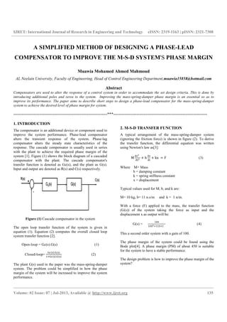 IJRET: International Journal of Research in Engineering and Technology
____________________________________________________________________________
Volume: 02 Issue: 07 | Jul-2013, Available @
A SIMPLIFIED METHOD OF DESIGNING A PHASE
COMPENSATOR TO IMPROVE THE M
Muawia Mohamed Ahmed Mahmoud
AL Neelain University, Faculty of Engineering, Head of Control Engineering Department,
Compensators are used to alter the response of a control system in order to accommodate the set design criteria. This is done
introducing additional poles and zeros to the system. Improving the mass
improve its performance. The paper aims to describe short steps to design a phase
system to achieve the desired level of phase margin for system.
----------------------------------------------------------------
1. INTRODUCTION
The compensator is an additional device or component used to
improve the system performance. Phase-lead compensator
alters the transient response of the system. Phase
compensator alters the steady state characteristics of the
response. The cascade compensator is usually used
with the plant to achieve the required phase margin
system [1]. Figure (1) shows the block diagram of a cascaded
compensator with the plant. The cascade compensator's
transfer function is denoted as Gc(s), and the plant as G(s).
Input and output are denoted as R(s) and C(s) respectively.
Figure (1) Cascade compensator in the system
The open loop transfer function of the system
equation (1). Equation (2) computes the overall
system transfer function [2].
Open-loop = Gc(s).G(s) (1)
Closed-loop=
.
.
The plant G(s) used in the paper was the mass
system. The problem could be simplified in how the phase
margin of the system will be increased to improve the system
performance.
IJRET: International Journal of Research in Engineering and Technology eISSN: 2319
____________________________________________________________________________
2013, Available @ http://www.ijret.org
A SIMPLIFIED METHOD OF DESIGNING A PHASE
TO IMPROVE THE M-S-D SYSTEM
Muawia Mohamed Ahmed Mahmoud
University, Faculty of Engineering, Head of Control Engineering Department,
Abstract
Compensators are used to alter the response of a control system in order to accommodate the set design criteria. This is done
introducing additional poles and zeros to the system. Improving the mass-spring-damper phase margin is an essential so as to
mprove its performance. The paper aims to describe short steps to design a phase-lead compensator for the mass
system to achieve the desired level of phase margin for system.
---------------------------------------------------------------------***---------------------------------------------------------------------
The compensator is an additional device or component used to
lead compensator
alters the transient response of the system. Phase-lag
compensator alters the steady state characteristics of the
response. The cascade compensator is usually used in series
phase margin of the
Figure (1) shows the block diagram of a cascaded
compensator with the plant. The cascade compensator's
(s), and the plant as G(s).
s R(s) and C(s) respectively.
Cascade compensator in the system
of the system is given in
the overall closed loop
loop = Gc(s).G(s) (1)
(2)
The plant G(s) used in the paper was the mass-spring-damper
system. The problem could be simplified in how the phase
margin of the system will be increased to improve the system
2. M-S-D TRANSFER FUNCTION
A typical arrangement of the mass
(ignoring the friction force)
the transfer function, the differential equation was written
using Newton's law as[3]:
M
		
b kx	
Where M= Mass
b = damping constant
k = spring stiffness constant
x = displacement
Typical values used for M, b, and k are:
M= 10 kg, b= 11 n.s/m and k
With a force (F) applied to the mass, the transfer function
(G(s)) of the system taking the force as input and the
displacement x as output will be:
G(s) =
This a second order system
The phase margin of the system could be found using the
Bode plot[4]. A phase margin (PM) of about 45
for the system to have a stable performance.
The design problem is how to improve the phase margin of the
system?
eISSN: 2319-1163 | pISSN: 2321-7308
__________________________________________________________________________________________________
135
A SIMPLIFIED METHOD OF DESIGNING A PHASE-LEAD
D SYSTEM'S PHASE MARGIN
University, Faculty of Engineering, Head of Control Engineering Department,muawia15858@hotmail.com
Compensators are used to alter the response of a control system in order to accommodate the set design criteria. This is done by
damper phase margin is an essential so as to
lead compensator for the mass-spring-damper
-------------------------------------
D TRANSFER FUNCTION
A typical arrangement of the mass-spring-damper system
(ignoring the friction force) is shown in figure (2). To derive
the transfer function, the differential equation was written
F (3)
b = damping constant
k = spring stiffness constant
x = displacement
Typical values used for M, b, and k are:
n.s/m and k = 1 n/m.
With a force (F) applied to the mass, the transfer function
of the system taking the force as input and the
displacement x as output will be:
			 (4)
This a second order system with a gain of 100.
The phase margin of the system could be found using the
A phase margin (PM) of about 450 is suitable
for the system to have a stable performance.
The design problem is how to improve the phase margin of the
 