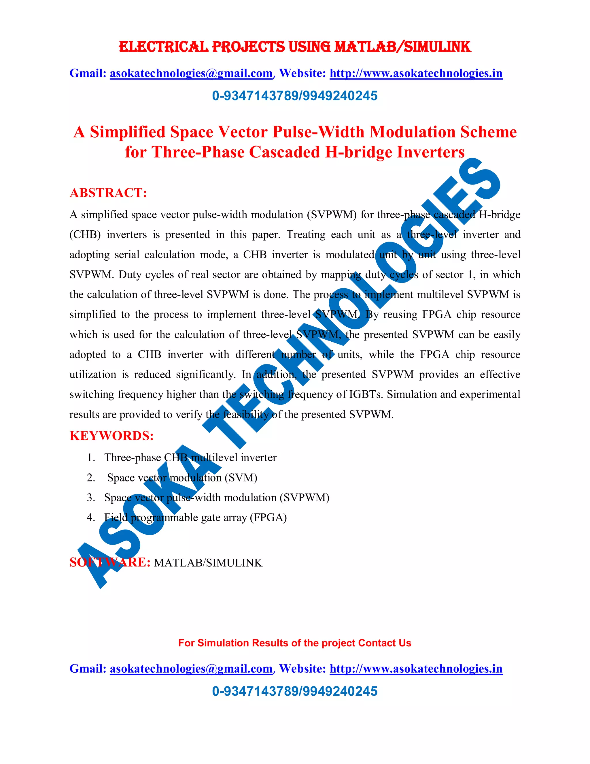 ELECTRICAL PROJECTS USING MATLAB/SIMULINK
Gmail: asokatechnologies@gmail.com, Website: http://www.asokatechnologies.in
0-9347143789/9949240245
For Simulation Results of the project Contact Us
Gmail: asokatechnologies@gmail.com, Website: http://www.asokatechnologies.in
0-9347143789/9949240245
A Simplified Space Vector Pulse-Width Modulation Scheme
for Three-Phase Cascaded H-bridge Inverters
ABSTRACT:
A simplified space vector pulse-width modulation (SVPWM) for three-phase cascaded H-bridge
(CHB) inverters is presented in this paper. Treating each unit as a three-level inverter and
adopting serial calculation mode, a CHB inverter is modulated unit by unit using three-level
SVPWM. Duty cycles of real sector are obtained by mapping duty cycles of sector 1, in which
the calculation of three-level SVPWM is done. The process to implement multilevel SVPWM is
simplified to the process to implement three-level SVPWM. By reusing FPGA chip resource
which is used for the calculation of three-level SVPWM, the presented SVPWM can be easily
adopted to a CHB inverter with different number of units, while the FPGA chip resource
utilization is reduced significantly. In addition, the presented SVPWM provides an effective
switching frequency higher than the switching frequency of IGBTs. Simulation and experimental
results are provided to verify the feasibility of the presented SVPWM.
KEYWORDS:
1. Three-phase CHB multilevel inverter
2. Space vector modulation (SVM)
3. Space vector pulse-width modulation (SVPWM)
4. Field programmable gate array (FPGA)
SOFTWARE: MATLAB/SIMULINK
 