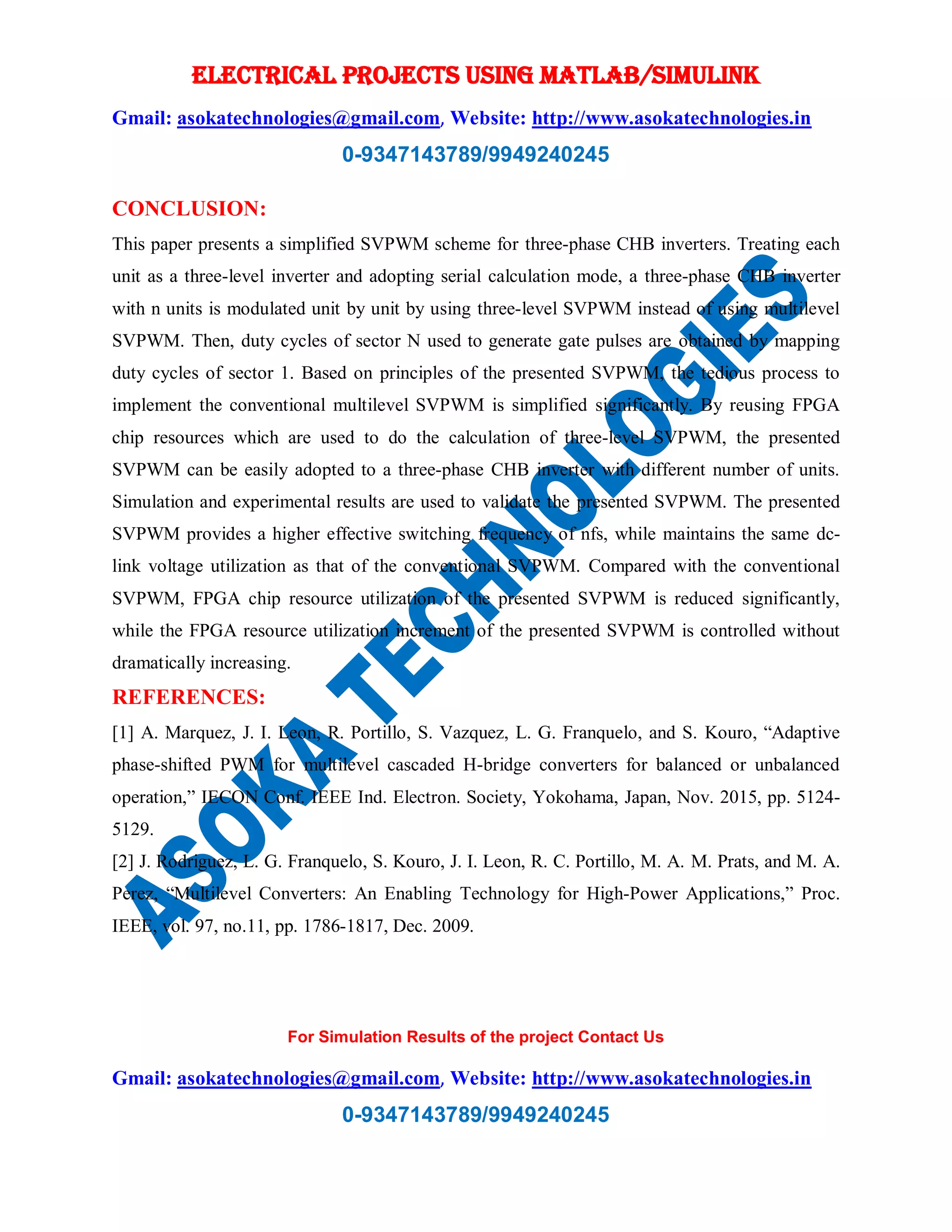 ELECTRICAL PROJECTS USING MATLAB/SIMULINK
Gmail: asokatechnologies@gmail.com, Website: http://www.asokatechnologies.in
0-9347143789/9949240245
For Simulation Results of the project Contact Us
Gmail: asokatechnologies@gmail.com, Website: http://www.asokatechnologies.in
0-9347143789/9949240245
CONCLUSION:
This paper presents a simplified SVPWM scheme for three-phase CHB inverters. Treating each
unit as a three-level inverter and adopting serial calculation mode, a three-phase CHB inverter
with n units is modulated unit by unit by using three-level SVPWM instead of using multilevel
SVPWM. Then, duty cycles of sector N used to generate gate pulses are obtained by mapping
duty cycles of sector 1. Based on principles of the presented SVPWM, the tedious process to
implement the conventional multilevel SVPWM is simplified significantly. By reusing FPGA
chip resources which are used to do the calculation of three-level SVPWM, the presented
SVPWM can be easily adopted to a three-phase CHB inverter with different number of units.
Simulation and experimental results are used to validate the presented SVPWM. The presented
SVPWM provides a higher effective switching frequency of nfs, while maintains the same dc-
link voltage utilization as that of the conventional SVPWM. Compared with the conventional
SVPWM, FPGA chip resource utilization of the presented SVPWM is reduced significantly,
while the FPGA resource utilization increment of the presented SVPWM is controlled without
dramatically increasing.
REFERENCES:
[1] A. Marquez, J. I. Leon, R. Portillo, S. Vazquez, L. G. Franquelo, and S. Kouro, “Adaptive
phase-shifted PWM for multilevel cascaded H-bridge converters for balanced or unbalanced
operation,” IECON Conf. IEEE Ind. Electron. Society, Yokohama, Japan, Nov. 2015, pp. 5124-
5129.
[2] J. Rodriguez, L. G. Franquelo, S. Kouro, J. I. Leon, R. C. Portillo, M. A. M. Prats, and M. A.
Perez, “Multilevel Converters: An Enabling Technology for High-Power Applications,” Proc.
IEEE, vol. 97, no.11, pp. 1786-1817, Dec. 2009.
 