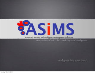 ASiMS
                         Advanced Security and Intelligence Management Solutions
                                      Gerencia Avanzada de Soluciones de Seguridad e Inteligencia




                                                               Intelligence for a Safer World...



Tuesday, March 1, 2011
 