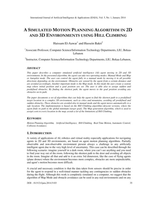 International Journal of Artificial Intelligence & Applications (IJAIA), Vol. 5, No. 1, January 2014

A SIMULATED MOTION PLANNING ALGORITHM IN 2D
AND 3D ENVIRONMENTS USING HILL CLIMBING
Haissam El-Aawar1 and Hussein Bakri2
1

Associate Professor, Computer Science/Information Technology Departments, LIU, BekaaLebanon

2

Instructor, Computer Science/Information Technology Departments, LIU, Bekaa-Lebanon,

ABSTRACT
This paper describes a computer simulated artificial intelligence (AI) agent moving in 2D and 3D
environments. In the presented algorithm, the agent can take two operating modes: Manual Mode and Map
or Autopilot mode. The user can control the agent fully in a manual mode by moving it in all possible
directions depending on the environment. Obstacles are sensed by the agent from a certain distance and
are avoided accordingly. Another important mode is the Map mode. In this mode the user create a custom
map where initial position and a goal position are set. The user is able also to assign sudden and
predefined obstacles. By finding the shortest path, the agent moves to the goal position avoiding any
obstacles on its path.
The paper documents a set of algorithms that can help the agent to find the shortest path to a predefined
target location in a complex 3D environment, such as cities and mountains, avoiding all predefined and
sudden obstacles. These obstacles are avoided also in manual mode and the agent moves automatically to a
safe location. The implementation is based on the Hill Climbing algorithm (descent version), where the
agent finds its path to the global minimum (target goal). The Map generation algorithm, which is used to
assign costs to every location in the map, avoids a lot of the limitations of Hill Climbing.

KEYWORDS
Motion Planning Algorithm, Artificial Intelligence, Hill Climbing, Real Time Motion, Automatic Control,
Collision Avoidance.

1. INTRODUCTION
A variety of applications of AI, robotics and virtual reality especially applications for navigating
agents in 2D and 3D environments, are based on agent motion planning algorithms. Partially
observable and non-observable environment present always a challenge to any artificially
intelligent agent due to the very high level of uncertainty. This case can be described through the
following scenario: imagine yourself in a dark room, where you can’t see anything and you need
to find your way out of the room, following the shortest path to the door and avoiding all objects
in the room. Imagine all that and add to it an extra 3rd dimension, like the case of flying agents
(plane drones) where the environment becomes more complex, obstacles are more unpredictable,
and agent’s motion becomes more difficult.
A crucial and necessary condition is that the data taken from sensors should be precise in order
for the agent to respond in a well-timed manner tackling any contingencies or sudden obstacles
during the flight. Although this work is completely simulated on a computer, we suggest that the
algorithm of Map Mode and obstacle avoidance can be used in any real environments and on any
DOI : 10.5121/ijaia.2014.5103

35

 
