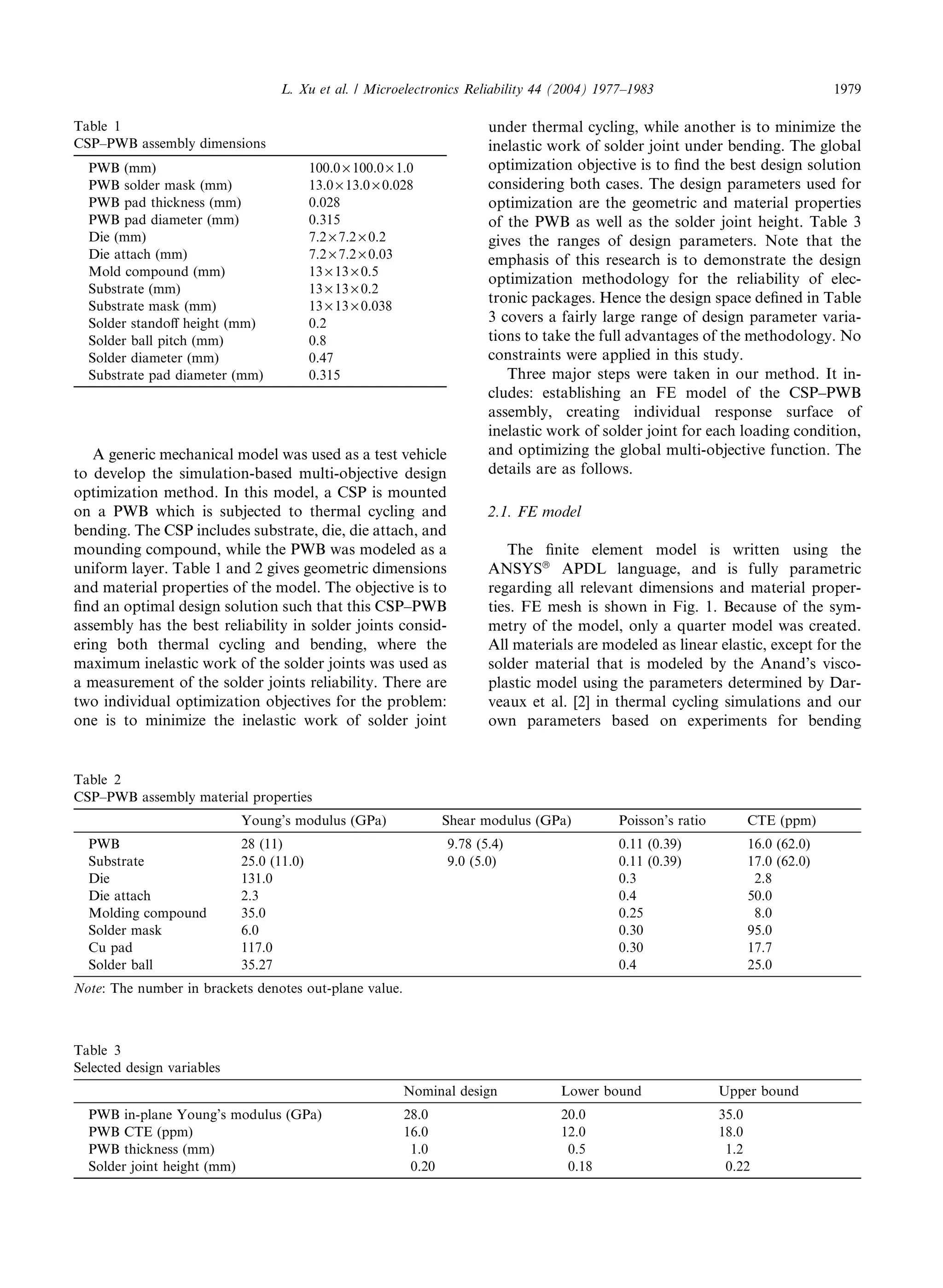 A generic mechanical model was used as a test vehicle
to develop the simulation-based multi-objective design
optimization method. In this model, a CSP is mounted
on a PWB which is subjected to thermal cycling and
bending. The CSP includes substrate, die, die attach, and
mounding compound, while the PWB was modeled as a
uniform layer. Table 1 and 2 gives geometric dimensions
and material properties of the model. The objective is to
ﬁnd an optimal design solution such that this CSP–PWB
assembly has the best reliability in solder joints consid-
ering both thermal cycling and bending, where the
maximum inelastic work of the solder joints was used as
a measurement of the solder joints reliability. There are
two individual optimization objectives for the problem:
one is to minimize the inelastic work of solder joint
under thermal cycling, while another is to minimize the
inelastic work of solder joint under bending. The global
optimization objective is to ﬁnd the best design solution
considering both cases. The design parameters used for
optimization are the geometric and material properties
of the PWB as well as the solder joint height. Table 3
gives the ranges of design parameters. Note that the
emphasis of this research is to demonstrate the design
optimization methodology for the reliability of elec-
tronic packages. Hence the design space deﬁned in Table
3 covers a fairly large range of design parameter varia-
tions to take the full advantages of the methodology. No
constraints were applied in this study.
Three major steps were taken in our method. It in-
cludes: establishing an FE model of the CSP–PWB
assembly, creating individual response surface of
inelastic work of solder joint for each loading condition,
and optimizing the global multi-objective function. The
details are as follows.
2.1. FE model
The ﬁnite element model is written using the
ANSYSâ
APDL language, and is fully parametric
regarding all relevant dimensions and material proper-
ties. FE mesh is shown in Fig. 1. Because of the sym-
metry of the model, only a quarter model was created.
All materials are modeled as linear elastic, except for the
solder material that is modeled by the Anand’s visco-
plastic model using the parameters determined by Dar-
veaux et al. [2] in thermal cycling simulations and our
own parameters based on experiments for bending
Table 2
CSP–PWB assembly material properties
Young’s modulus (GPa) Shear modulus (GPa) Poisson’s ratio CTE (ppm)
PWB 28 (11) 9.78 (5.4) 0.11 (0.39) 16.0 (62.0)
Substrate 25.0 (11.0) 9.0 (5.0) 0.11 (0.39) 17.0 (62.0)
Die 131.0 0.3 2.8
Die attach 2.3 0.4 50.0
Molding compound 35.0 0.25 8.0
Solder mask 6.0 0.30 95.0
Cu pad 117.0 0.30 17.7
Solder ball 35.27 0.4 25.0
Note: The number in brackets denotes out-plane value.
Table 1
CSP–PWB assembly dimensions
PWB (mm) 100.0 · 100.0 · 1.0
PWB solder mask (mm) 13.0 · 13.0 · 0.028
PWB pad thickness (mm) 0.028
PWB pad diameter (mm) 0.315
Die (mm) 7.2 · 7.2 · 0.2
Die attach (mm) 7.2 · 7.2 · 0.03
Mold compound (mm) 13 · 13 · 0.5
Substrate (mm) 13 · 13 · 0.2
Substrate mask (mm) 13 · 13 · 0.038
Solder standoﬀ height (mm) 0.2
Solder ball pitch (mm) 0.8
Solder diameter (mm) 0.47
Substrate pad diameter (mm) 0.315
Table 3
Selected design variables
Nominal design Lower bound Upper bound
PWB in-plane Young’s modulus (GPa) 28.0 20.0 35.0
PWB CTE (ppm) 16.0 12.0 18.0
PWB thickness (mm) 1.0 0.5 1.2
Solder joint height (mm) 0.20 0.18 0.22
L. Xu et al. / Microelectronics Reliability 44 (2004) 1977–1983 1979
 