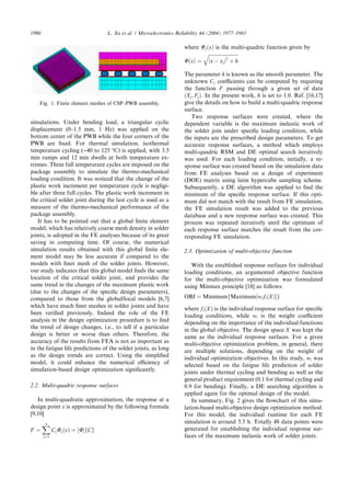 simulations. Under bending load, a triangular cyclic
displacement (0–1.5 mm, 1 Hz) was applied on the
bottom center of the PWB while the four corners of the
PWB are ﬁxed. For thermal simulation, isothermal
temperature cycling ()40 to 125 °C) is applied, with 3.5
min ramps and 12 min dwells at both temperature ex-
tremes. Three full temperature cycles are imposed on the
package assembly to simulate the thermo-mechanical
loading condition. It was noticed that the change of the
plastic work increment per temperature cycle is negligi-
ble after three full cycles. The plastic work increment in
the critical solder joint during the last cycle is used as a
measure of the thermo-mechanical performance of the
package assembly.
It has to be pointed out that a global ﬁnite element
model, which has relatively coarse mesh density in solder
joints, is adopted in the FE analyses because of its great
saving in computing time. Of course, the numerical
simulation results obtained with this global ﬁnite ele-
ment model may be less accurate if compared to the
models with ﬁner mesh of the solder joints. However,
our study indicates that this global model ﬁnds the same
location of the critical solder joint, and provides the
same trend in the changes of the maximum plastic work
(due to the changes of the speciﬁc design parameters),
compared to those from the global/local models [6,7]
which have much ﬁner meshes in solder joints and have
been veriﬁed previously. Indeed the role of the FE
analysis in the design optimization procedure is to ﬁnd
the trend of design changes, i.e., to tell if a particular
design is better or worse than others. Therefore, the
accuracy of the results from FEA is not as important as
in the fatigue life predictions of the solder joints, as long
as the design trends are correct. Using the simpliﬁed
model, it could enhance the numerical eﬃciency of
simulation-based design optimization signiﬁcantly.
2.2. Multi-quadric response surfaces
In multi-quadratic approximation, the response at a
design point x is approximated by the following formula
[9,10]
F ¼
Xn
j¼1
CjUjðxÞ ¼ ½UŠfCg
where UjðxÞ is the multi-quadric function given by
UðxÞ ¼
ﬃﬃﬃﬃﬃﬃﬃﬃﬃﬃﬃﬃﬃﬃﬃﬃﬃﬃﬃﬃﬃﬃﬃﬃﬃ
jx À xjj2
þ h
q
The parameter h is known as the smooth parameter. The
unknown Cj coeﬃcients can be computed by requiring
the function F passing through a given set of data
ðXj; FjÞ. In the present work, h is set to 1.0. Ref. [16,17]
give the details on how to build a multi-quadric response
surface.
Two response surfaces were created, where the
dependent variable is the maximum inelastic work of
the solder join under speciﬁc loading condition, while
the inputs are the prescribed design parameters. To get
accurate response surfaces, a method which employs
multi-quadric RSM and DE optimal search iteratively
was used. For each loading condition, initially, a re-
sponse surface was created based on the simulation data
from FE analyses based on a design of experiment
(DOE) matrix using latin hypercube sampling scheme.
Subsequently, a DE algorithm was applied to ﬁnd the
minimum of the speciﬁc response surface. If this opti-
mum did not match with the result from FE simulation,
the FE simulation result was added to the previous
database and a new response surface was created. This
process was repeated iteratively until the optimum of
each response surface matches the result from the cor-
responding FE simulation.
2.3. Optimization of multi-objective function
With the established response surfaces for individual
loading conditions, an argumented objective function
for the multi-objective optimization was formulated
using Minmax principle [18] as follows:
OBJ ¼ MinimumfMaximum½wifiðXÞŠg
where fiðXÞ is the individual response surface for speciﬁc
loading conditions, while wi is the weight coeﬃcient
depending on the importance of the individual functions
in the global objective. The design space X was kept the
same as the individual response surfaces. For a given
multi-objective optimization problem, in general, there
are multiple solutions, depending on the weight of
individual optimization objectives. In this study, wi was
selected based on the fatigue life prediction of solder
joints under thermal cycling and bending as well as the
general product requirement (0.1 for thermal cycling and
0.9 for bending). Finally, a DE searching algorithm is
applied again for the optimal design of the model.
In summary, Fig. 2 gives the ﬂowchart of this simu-
lation-based multi-objective design optimization method.
For this model, the individual runtime for each FE
simulation is around 3.5 h. Totally 48 data points were
generated for establishing the individual response sur-
faces of the maximum inelastic work of solder joints.
Fig. 1. Finite element meshes of CSP–PWB assembly.
1980 L. Xu et al. / Microelectronics Reliability 44 (2004) 1977–1983
 