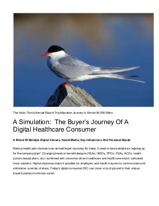 The Arctic Tern’s Annual Round-Trip Migration Journey Is Almost 60,000 Miles
A Simulation: The Buyer’s Journey Of A
Digital Healthcare Consumer
A Blend Of Multiple Digital Venues, Social Media, Key Influencers And Personal Needs
Making health plan choices is an annual buyer’s journey for many. It used to be as simple as “signing up
for the company plan”. Changing trends in benefit designs (HSAs, HMOs, PPOs, FSAs, ACOs, health
system-based plans, etc.) combined with consumer-driven healthcare and healthcare reform cultivated
more variation. Digital resources make it possible for employers and health insurers to communicate and
administer a variety of plans. Today's digital consumer (DC) can cover a lot of ground in their unique
buyer’s journey to choose a plan.
 