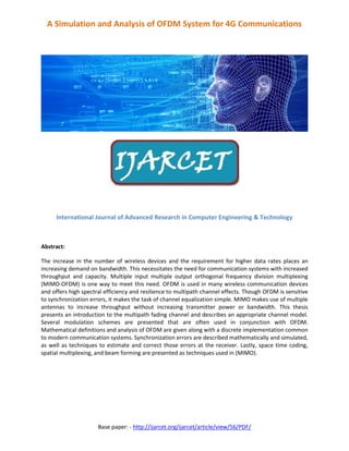 Base paper: - http://ijarcet.org/ijarcet/article/view/56/PDF/
A Simulation and Analysis of OFDM System for 4G Communications
International Journal of Advanced Research in Computer Engineering & Technology
Abstract:
The increase in the number of wireless devices and the requirement for higher data rates places an
increasing demand on bandwidth. This necessitates the need for communication systems with increased
throughput and capacity. Multiple input multiple output orthogonal frequency division multiplexing
(MIMO-OFDM) is one way to meet this need. OFDM is used in many wireless communication devices
and offers high spectral efficiency and resilience to multipath channel effects. Though OFDM is sensitive
to synchronization errors, it makes the task of channel equalization simple. MIMO makes use of multiple
antennas to increase throughput without increasing transmitter power or bandwidth. This thesis
presents an introduction to the multipath fading channel and describes an appropriate channel model.
Several modulation schemes are presented that are often used in conjunction with OFDM.
Mathematical definitions and analysis of OFDM are given along with a discrete implementation common
to modern communication systems. Synchronization errors are described mathematically and simulated,
as well as techniques to estimate and correct those errors at the receiver. Lastly, space time coding,
spatial multiplexing, and beam forming are presented as techniques used in (MIMO).
 