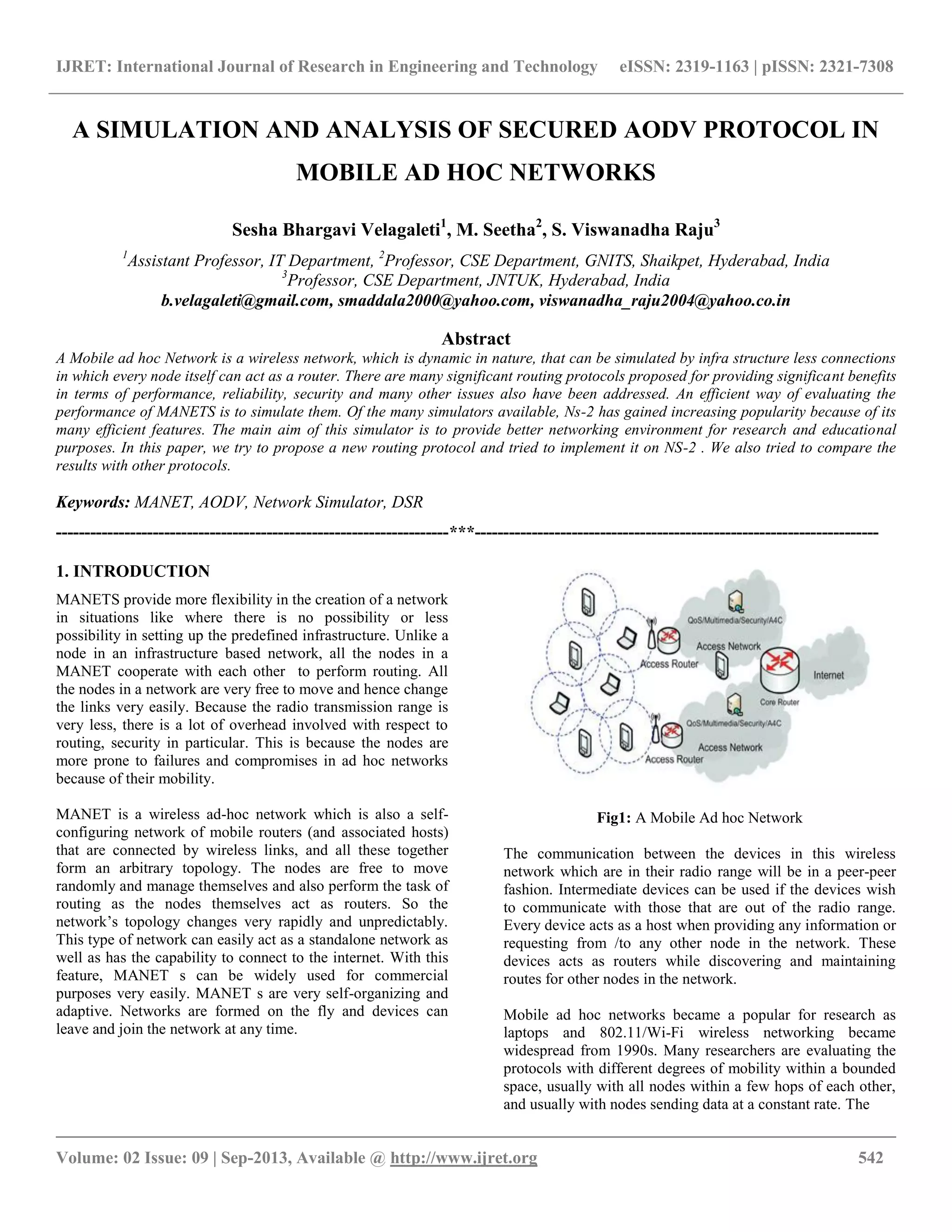 IJRET: International Journal of Research in Engineering and Technology eISSN: 2319-1163 | pISSN: 2321-7308
__________________________________________________________________________________________
Volume: 02 Issue: 09 | Sep-2013, Available @ http://www.ijret.org 542
A SIMULATION AND ANALYSIS OF SECURED AODV PROTOCOL IN
MOBILE AD HOC NETWORKS
Sesha Bhargavi Velagaleti1
, M. Seetha2
, S. Viswanadha Raju3
1
Assistant Professor, IT Department, 2
Professor, CSE Department, GNITS, Shaikpet, Hyderabad, India
3
Professor, CSE Department, JNTUK, Hyderabad, India
b.velagaleti@gmail.com, smaddala2000@yahoo.com, viswanadha_raju2004@yahoo.co.in
Abstract
A Mobile ad hoc Network is a wireless network, which is dynamic in nature, that can be simulated by infra structure less connections
in which every node itself can act as a router. There are many significant routing protocols proposed for providing significant benefits
in terms of performance, reliability, security and many other issues also have been addressed. An efficient way of evaluating the
performance of MANETS is to simulate them. Of the many simulators available, Ns-2 has gained increasing popularity because of its
many efficient features. The main aim of this simulator is to provide better networking environment for research and educational
purposes. In this paper, we try to propose a new routing protocol and tried to implement it on NS-2 . We also tried to compare the
results with other protocols.
Keywords: MANET, AODV, Network Simulator, DSR
---------------------------------------------------------------------***-----------------------------------------------------------------------
1. INTRODUCTION
MANETS provide more flexibility in the creation of a network
in situations like where there is no possibility or less
possibility in setting up the predefined infrastructure. Unlike a
node in an infrastructure based network, all the nodes in a
MANET cooperate with each other to perform routing. All
the nodes in a network are very free to move and hence change
the links very easily. Because the radio transmission range is
very less, there is a lot of overhead involved with respect to
routing, security in particular. This is because the nodes are
more prone to failures and compromises in ad hoc networks
because of their mobility.
MANET is a wireless ad-hoc network which is also a self-
configuring network of mobile routers (and associated hosts)
that are connected by wireless links, and all these together
form an arbitrary topology. The nodes are free to move
randomly and manage themselves and also perform the task of
routing as the nodes themselves act as routers. So the
network’s topology changes very rapidly and unpredictably.
This type of network can easily act as a standalone network as
well as has the capability to connect to the internet. With this
feature, MANET s can be widely used for commercial
purposes very easily. MANET s are very self-organizing and
adaptive. Networks are formed on the fly and devices can
leave and join the network at any time.
Fig1: A Mobile Ad hoc Network
The communication between the devices in this wireless
network which are in their radio range will be in a peer-peer
fashion. Intermediate devices can be used if the devices wish
to communicate with those that are out of the radio range.
Every device acts as a host when providing any information or
requesting from /to any other node in the network. These
devices acts as routers while discovering and maintaining
routes for other nodes in the network.
Mobile ad hoc networks became a popular for research as
laptops and 802.11/Wi-Fi wireless networking became
widespread from 1990s. Many researchers are evaluating the
protocols with different degrees of mobility within a bounded
space, usually with all nodes within a few hops of each other,
and usually with nodes sending data at a constant rate. The
 