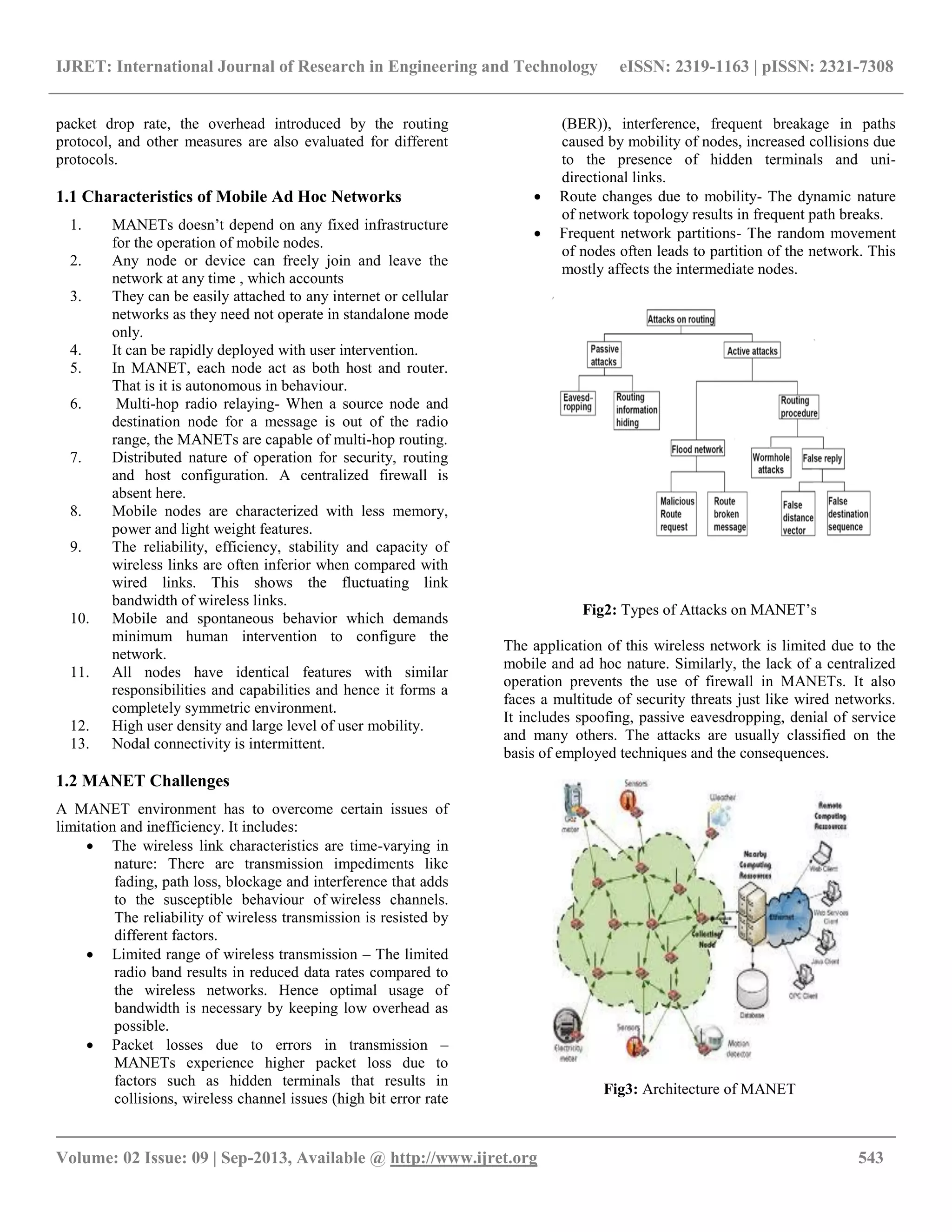IJRET: International Journal of Research in Engineering and Technology eISSN: 2319-1163 | pISSN: 2321-7308
__________________________________________________________________________________________
Volume: 02 Issue: 09 | Sep-2013, Available @ http://www.ijret.org 543
packet drop rate, the overhead introduced by the routing
protocol, and other measures are also evaluated for different
protocols.
1.1 Characteristics of Mobile Ad Hoc Networks
1. MANETs doesn’t depend on any fixed infrastructure
for the operation of mobile nodes.
2. Any node or device can freely join and leave the
network at any time , which accounts
3. They can be easily attached to any internet or cellular
networks as they need not operate in standalone mode
only.
4. It can be rapidly deployed with user intervention.
5. In MANET, each node act as both host and router.
That is it is autonomous in behaviour.
6. Multi-hop radio relaying- When a source node and
destination node for a message is out of the radio
range, the MANETs are capable of multi-hop routing.
7. Distributed nature of operation for security, routing
and host configuration. A centralized firewall is
absent here.
8. Mobile nodes are characterized with less memory,
power and light weight features.
9. The reliability, efficiency, stability and capacity of
wireless links are often inferior when compared with
wired links. This shows the fluctuating link
bandwidth of wireless links.
10. Mobile and spontaneous behavior which demands
minimum human intervention to configure the
network.
11. All nodes have identical features with similar
responsibilities and capabilities and hence it forms a
completely symmetric environment.
12. High user density and large level of user mobility.
13. Nodal connectivity is intermittent.
1.2 MANET Challenges
A MANET environment has to overcome certain issues of
limitation and inefficiency. It includes:
 The wireless link characteristics are time-varying in
nature: There are transmission impediments like
fading, path loss, blockage and interference that adds
to the susceptible behaviour of wireless channels.
The reliability of wireless transmission is resisted by
different factors.
 Limited range of wireless transmission – The limited
radio band results in reduced data rates compared to
the wireless networks. Hence optimal usage of
bandwidth is necessary by keeping low overhead as
possible.
 Packet losses due to errors in transmission –
MANETs experience higher packet loss due to
factors such as hidden terminals that results in
collisions, wireless channel issues (high bit error rate
(BER)), interference, frequent breakage in paths
caused by mobility of nodes, increased collisions due
to the presence of hidden terminals and uni-
directional links.
 Route changes due to mobility- The dynamic nature
of network topology results in frequent path breaks.
 Frequent network partitions- The random movement
of nodes often leads to partition of the network. This
mostly affects the intermediate nodes.
Fig2: Types of Attacks on MANET’s
The application of this wireless network is limited due to the
mobile and ad hoc nature. Similarly, the lack of a centralized
operation prevents the use of firewall in MANETs. It also
faces a multitude of security threats just like wired networks.
It includes spoofing, passive eavesdropping, denial of service
and many others. The attacks are usually classified on the
basis of employed techniques and the consequences.
Fig3: Architecture of MANET
 