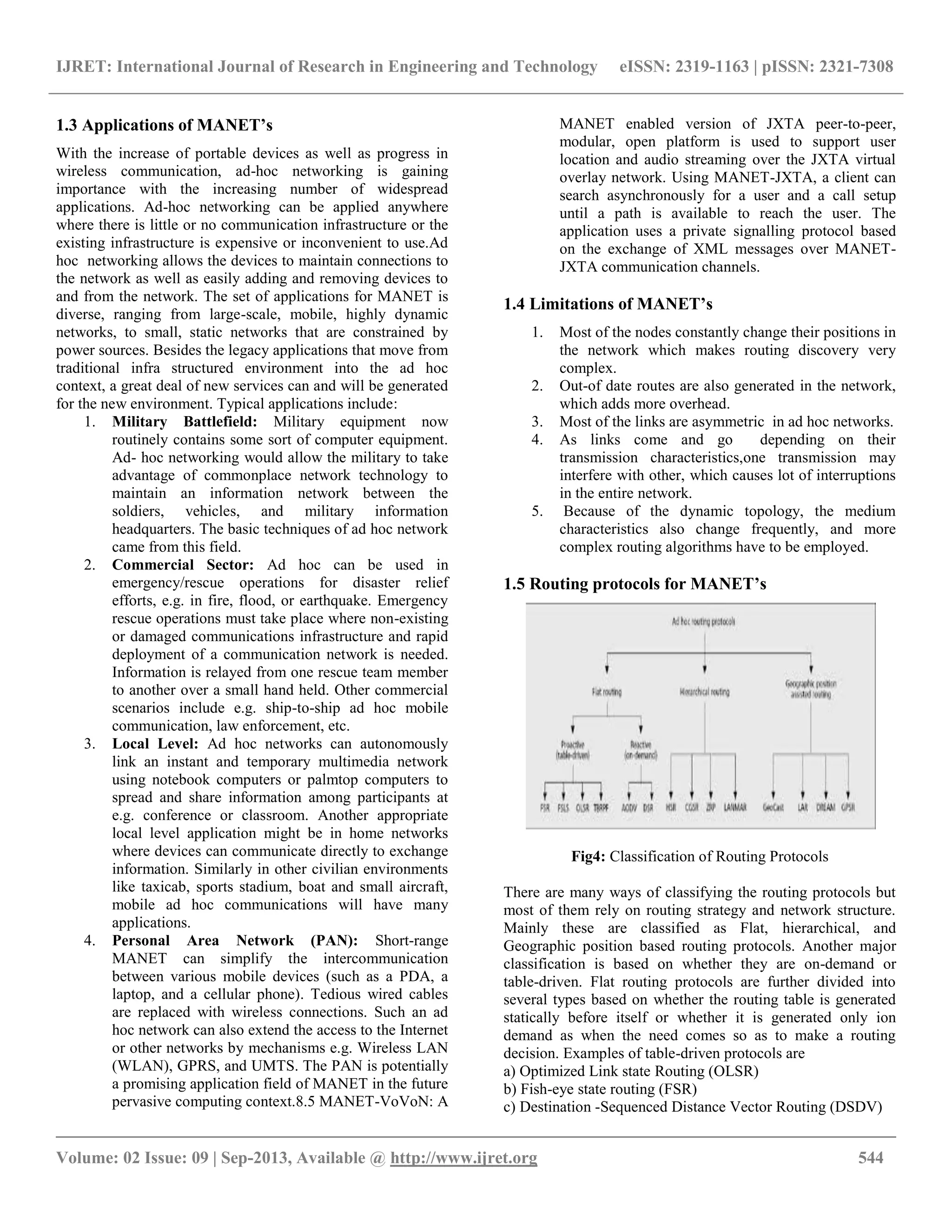 IJRET: International Journal of Research in Engineering and Technology eISSN: 2319-1163 | pISSN: 2321-7308
__________________________________________________________________________________________
Volume: 02 Issue: 09 | Sep-2013, Available @ http://www.ijret.org 544
1.3 Applications of MANET’s
With the increase of portable devices as well as progress in
wireless communication, ad-hoc networking is gaining
importance with the increasing number of widespread
applications. Ad-hoc networking can be applied anywhere
where there is little or no communication infrastructure or the
existing infrastructure is expensive or inconvenient to use.Ad
hoc networking allows the devices to maintain connections to
the network as well as easily adding and removing devices to
and from the network. The set of applications for MANET is
diverse, ranging from large-scale, mobile, highly dynamic
networks, to small, static networks that are constrained by
power sources. Besides the legacy applications that move from
traditional infra structured environment into the ad hoc
context, a great deal of new services can and will be generated
for the new environment. Typical applications include:
1. Military Battlefield: Military equipment now
routinely contains some sort of computer equipment.
Ad- hoc networking would allow the military to take
advantage of commonplace network technology to
maintain an information network between the
soldiers, vehicles, and military information
headquarters. The basic techniques of ad hoc network
came from this field.
2. Commercial Sector: Ad hoc can be used in
emergency/rescue operations for disaster relief
efforts, e.g. in fire, flood, or earthquake. Emergency
rescue operations must take place where non-existing
or damaged communications infrastructure and rapid
deployment of a communication network is needed.
Information is relayed from one rescue team member
to another over a small hand held. Other commercial
scenarios include e.g. ship-to-ship ad hoc mobile
communication, law enforcement, etc.
3. Local Level: Ad hoc networks can autonomously
link an instant and temporary multimedia network
using notebook computers or palmtop computers to
spread and share information among participants at
e.g. conference or classroom. Another appropriate
local level application might be in home networks
where devices can communicate directly to exchange
information. Similarly in other civilian environments
like taxicab, sports stadium, boat and small aircraft,
mobile ad hoc communications will have many
applications.
4. Personal Area Network (PAN): Short-range
MANET can simplify the intercommunication
between various mobile devices (such as a PDA, a
laptop, and a cellular phone). Tedious wired cables
are replaced with wireless connections. Such an ad
hoc network can also extend the access to the Internet
or other networks by mechanisms e.g. Wireless LAN
(WLAN), GPRS, and UMTS. The PAN is potentially
a promising application field of MANET in the future
pervasive computing context.8.5 MANET-VoVoN: A
MANET enabled version of JXTA peer-to-peer,
modular, open platform is used to support user
location and audio streaming over the JXTA virtual
overlay network. Using MANET-JXTA, a client can
search asynchronously for a user and a call setup
until a path is available to reach the user. The
application uses a private signalling protocol based
on the exchange of XML messages over MANET-
JXTA communication channels.
1.4 Limitations of MANET’s
1. Most of the nodes constantly change their positions in
the network which makes routing discovery very
complex.
2. Out-of date routes are also generated in the network,
which adds more overhead.
3. Most of the links are asymmetric in ad hoc networks.
4. As links come and go depending on their
transmission characteristics,one transmission may
interfere with other, which causes lot of interruptions
in the entire network.
5. Because of the dynamic topology, the medium
characteristics also change frequently, and more
complex routing algorithms have to be employed.
1.5 Routing protocols for MANET’s
Fig4: Classification of Routing Protocols
There are many ways of classifying the routing protocols but
most of them rely on routing strategy and network structure.
Mainly these are classified as Flat, hierarchical, and
Geographic position based routing protocols. Another major
classification is based on whether they are on-demand or
table-driven. Flat routing protocols are further divided into
several types based on whether the routing table is generated
statically before itself or whether it is generated only ion
demand as when the need comes so as to make a routing
decision. Examples of table-driven protocols are
a) Optimized Link state Routing (OLSR)
b) Fish-eye state routing (FSR)
c) Destination -Sequenced Distance Vector Routing (DSDV)
 