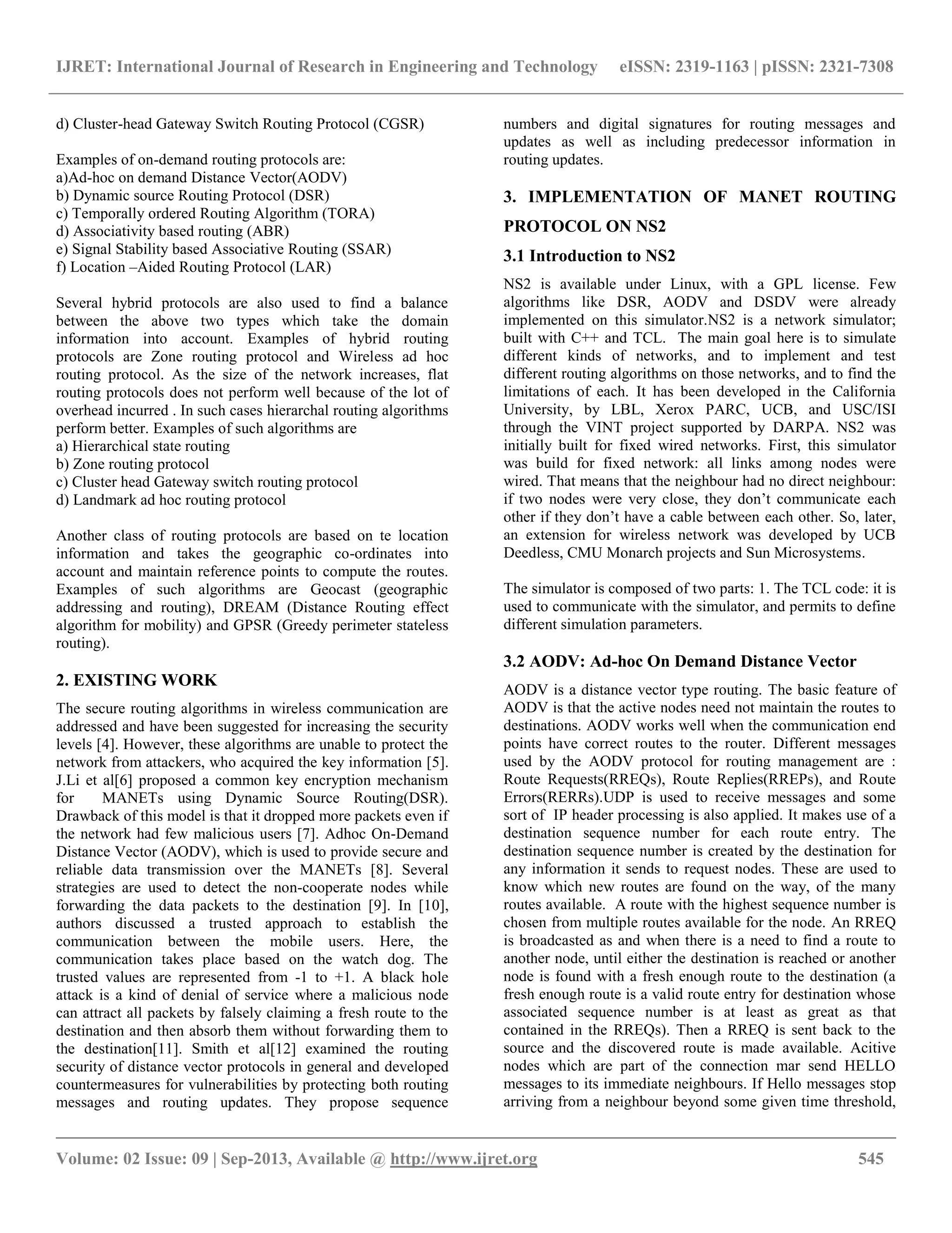 IJRET: International Journal of Research in Engineering and Technology eISSN: 2319-1163 | pISSN: 2321-7308
__________________________________________________________________________________________
Volume: 02 Issue: 09 | Sep-2013, Available @ http://www.ijret.org 545
d) Cluster-head Gateway Switch Routing Protocol (CGSR)
Examples of on-demand routing protocols are:
a)Ad-hoc on demand Distance Vector(AODV)
b) Dynamic source Routing Protocol (DSR)
c) Temporally ordered Routing Algorithm (TORA)
d) Associativity based routing (ABR)
e) Signal Stability based Associative Routing (SSAR)
f) Location –Aided Routing Protocol (LAR)
Several hybrid protocols are also used to find a balance
between the above two types which take the domain
information into account. Examples of hybrid routing
protocols are Zone routing protocol and Wireless ad hoc
routing protocol. As the size of the network increases, flat
routing protocols does not perform well because of the lot of
overhead incurred . In such cases hierarchal routing algorithms
perform better. Examples of such algorithms are
a) Hierarchical state routing
b) Zone routing protocol
c) Cluster head Gateway switch routing protocol
d) Landmark ad hoc routing protocol
Another class of routing protocols are based on te location
information and takes the geographic co-ordinates into
account and maintain reference points to compute the routes.
Examples of such algorithms are Geocast (geographic
addressing and routing), DREAM (Distance Routing effect
algorithm for mobility) and GPSR (Greedy perimeter stateless
routing).
2. EXISTING WORK
The secure routing algorithms in wireless communication are
addressed and have been suggested for increasing the security
levels [4]. However, these algorithms are unable to protect the
network from attackers, who acquired the key information [5].
J.Li et al[6] proposed a common key encryption mechanism
for MANETs using Dynamic Source Routing(DSR).
Drawback of this model is that it dropped more packets even if
the network had few malicious users [7]. Adhoc On-Demand
Distance Vector (AODV), which is used to provide secure and
reliable data transmission over the MANETs [8]. Several
strategies are used to detect the non-cooperate nodes while
forwarding the data packets to the destination [9]. In [10],
authors discussed a trusted approach to establish the
communication between the mobile users. Here, the
communication takes place based on the watch dog. The
trusted values are represented from -1 to +1. A black hole
attack is a kind of denial of service where a malicious node
can attract all packets by falsely claiming a fresh route to the
destination and then absorb them without forwarding them to
the destination[11]. Smith et al[12] examined the routing
security of distance vector protocols in general and developed
countermeasures for vulnerabilities by protecting both routing
messages and routing updates. They propose sequence
numbers and digital signatures for routing messages and
updates as well as including predecessor information in
routing updates.
3. IMPLEMENTATION OF MANET ROUTING
PROTOCOL ON NS2
3.1 Introduction to NS2
NS2 is available under Linux, with a GPL license. Few
algorithms like DSR, AODV and DSDV were already
implemented on this simulator.NS2 is a network simulator;
built with C++ and TCL. The main goal here is to simulate
different kinds of networks, and to implement and test
different routing algorithms on those networks, and to find the
limitations of each. It has been developed in the California
University, by LBL, Xerox PARC, UCB, and USC/ISI
through the VINT project supported by DARPA. NS2 was
initially built for fixed wired networks. First, this simulator
was build for fixed network: all links among nodes were
wired. That means that the neighbour had no direct neighbour:
if two nodes were very close, they don’t communicate each
other if they don’t have a cable between each other. So, later,
an extension for wireless network was developed by UCB
Deedless, CMU Monarch projects and Sun Microsystems.
The simulator is composed of two parts: 1. The TCL code: it is
used to communicate with the simulator, and permits to define
different simulation parameters.
3.2 AODV: Ad-hoc On Demand Distance Vector
AODV is a distance vector type routing. The basic feature of
AODV is that the active nodes need not maintain the routes to
destinations. AODV works well when the communication end
points have correct routes to the router. Different messages
used by the AODV protocol for routing management are :
Route Requests(RREQs), Route Replies(RREPs), and Route
Errors(RERRs).UDP is used to receive messages and some
sort of IP header processing is also applied. It makes use of a
destination sequence number for each route entry. The
destination sequence number is created by the destination for
any information it sends to request nodes. These are used to
know which new routes are found on the way, of the many
routes available. A route with the highest sequence number is
chosen from multiple routes available for the node. An RREQ
is broadcasted as and when there is a need to find a route to
another node, until either the destination is reached or another
node is found with a fresh enough route to the destination (a
fresh enough route is a valid route entry for destination whose
associated sequence number is at least as great as that
contained in the RREQs). Then a RREQ is sent back to the
source and the discovered route is made available. Acitive
nodes which are part of the connection mar send HELLO
messages to its immediate neighbours. If Hello messages stop
arriving from a neighbour beyond some given time threshold,
 
