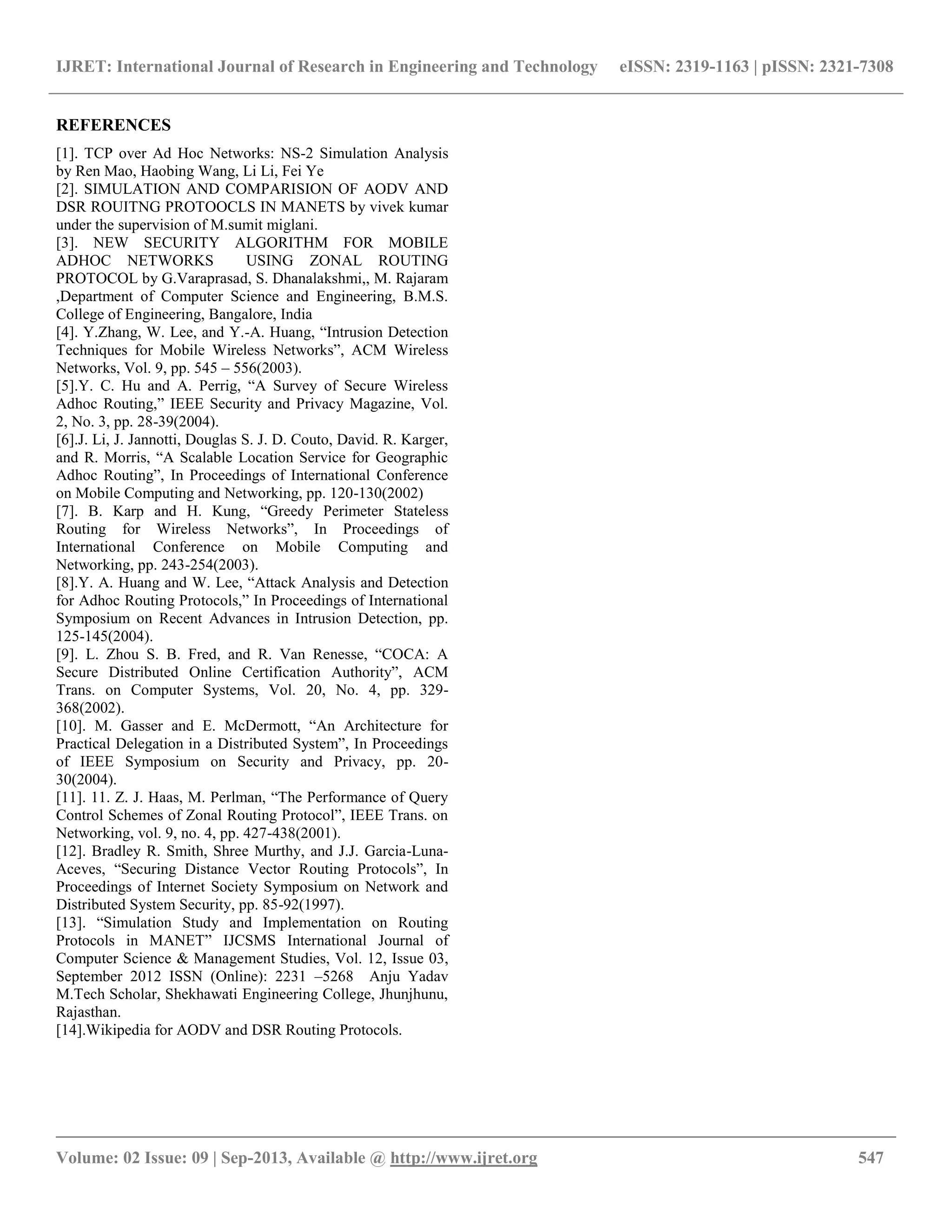 IJRET: International Journal of Research in Engineering and Technology eISSN: 2319-1163 | pISSN: 2321-7308
__________________________________________________________________________________________
Volume: 02 Issue: 09 | Sep-2013, Available @ http://www.ijret.org 547
REFERENCES
[1]. TCP over Ad Hoc Networks: NS-2 Simulation Analysis
by Ren Mao, Haobing Wang, Li Li, Fei Ye
[2]. SIMULATION AND COMPARISION OF AODV AND
DSR ROUITNG PROTOOCLS IN MANETS by vivek kumar
under the supervision of M.sumit miglani.
[3]. NEW SECURITY ALGORITHM FOR MOBILE
ADHOC NETWORKS USING ZONAL ROUTING
PROTOCOL by G.Varaprasad, S. Dhanalakshmi,, M. Rajaram
,Department of Computer Science and Engineering, B.M.S.
College of Engineering, Bangalore, India
[4]. Y.Zhang, W. Lee, and Y.-A. Huang, “Intrusion Detection
Techniques for Mobile Wireless Networks”, ACM Wireless
Networks, Vol. 9, pp. 545 – 556(2003).
[5].Y. C. Hu and A. Perrig, “A Survey of Secure Wireless
Adhoc Routing,” IEEE Security and Privacy Magazine, Vol.
2, No. 3, pp. 28-39(2004).
[6].J. Li, J. Jannotti, Douglas S. J. D. Couto, David. R. Karger,
and R. Morris, “A Scalable Location Service for Geographic
Adhoc Routing”, In Proceedings of International Conference
on Mobile Computing and Networking, pp. 120-130(2002)
[7]. B. Karp and H. Kung, “Greedy Perimeter Stateless
Routing for Wireless Networks”, In Proceedings of
International Conference on Mobile Computing and
Networking, pp. 243-254(2003).
[8].Y. A. Huang and W. Lee, “Attack Analysis and Detection
for Adhoc Routing Protocols,” In Proceedings of International
Symposium on Recent Advances in Intrusion Detection, pp.
125-145(2004).
[9]. L. Zhou S. B. Fred, and R. Van Renesse, “COCA: A
Secure Distributed Online Certification Authority”, ACM
Trans. on Computer Systems, Vol. 20, No. 4, pp. 329-
368(2002).
[10]. M. Gasser and E. McDermott, “An Architecture for
Practical Delegation in a Distributed System”, In Proceedings
of IEEE Symposium on Security and Privacy, pp. 20-
30(2004).
[11]. 11. Z. J. Haas, M. Perlman, “The Performance of Query
Control Schemes of Zonal Routing Protocol”, IEEE Trans. on
Networking, vol. 9, no. 4, pp. 427-438(2001).
[12]. Bradley R. Smith, Shree Murthy, and J.J. Garcia-Luna-
Aceves, “Securing Distance Vector Routing Protocols”, In
Proceedings of Internet Society Symposium on Network and
Distributed System Security, pp. 85-92(1997).
[13]. “Simulation Study and Implementation on Routing
Protocols in MANET” IJCSMS International Journal of
Computer Science & Management Studies, Vol. 12, Issue 03,
September 2012 ISSN (Online): 2231 –5268 Anju Yadav
M.Tech Scholar, Shekhawati Engineering College, Jhunjhunu,
Rajasthan.
[14].Wikipedia for AODV and DSR Routing Protocols.
 