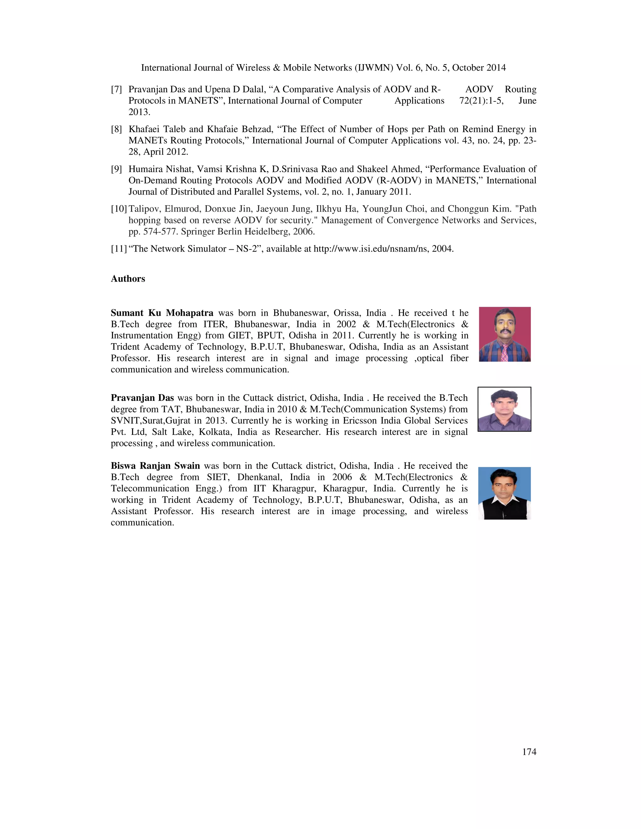 International Journal of Wireless & Mobile Networks (IJWMN) Vol. 6, No. 5, October 2014 
[7] Pravanjan Das and Upena D Dalal, “A Comparative Analysis of AODV and R- AODV Routing 
Protocols in MANETS”, International Journal of Computer Applications 72(21):1-5, June 
2013. 
[8] Khafaei Taleb and Khafaie Behzad, “The Effect of Number of Hops per Path on Remind Energy in 
MANETs Routing Protocols,” International Journal of Computer Applications vol. 43, no. 24, pp. 23- 
28, April 2012. 
[9] Humaira Nishat, Vamsi Krishna K, D.Srinivasa Rao and Shakeel Ahmed, “Performance Evaluation of 
On-Demand Routing Protocols AODV and Modified AODV (R-AODV) in MANETS,” International 
Journal of Distributed and Parallel Systems, vol. 2, no. 1, January 2011. 
[10] Talipov, Elmurod, Donxue Jin, Jaeyoun Jung, Ilkhyu Ha, YoungJun Choi, and Chonggun Kim. "Path 
hopping based on reverse AODV for security." Management of Convergence Networks and Services, 
pp. 574-577. Springer Berlin Heidelberg, 2006. 
174 
[11] “The Network Simulator – NS-2”, available at http://www.isi.edu/nsnam/ns, 2004. 
Authors 
Sumant Ku Mohapatra was born in Bhubaneswar, Orissa, India . He received t he 
B.Tech degree from ITER, Bhubaneswar, India in 2002 & M.Tech(Electronics & 
Instrumentation Engg) from GIET, BPUT, Odisha in 2011. Currently he is working in 
Trident Academy of Technology, B.P.U.T, Bhubaneswar, Odisha, India as an Assistant 
Professor. His research interest are in signal and image processing ,optical fiber 
communication and wireless communication. 
Pravanjan Das was born in the Cuttack district, Odisha, India . He received the B.Tech 
degree from TAT, Bhubaneswar, India in 2010 & M.Tech(Communication Systems) from 
SVNIT,Surat,Gujrat in 2013. Currently he is working in Ericsson India Global Services 
Pvt. Ltd, Salt Lake, Kolkata, India as Researcher. His research interest are in signal 
processing , and wireless communication. 
Biswa Ranjan Swain was born in the Cuttack district, Odisha, India . He received the 
B.Tech degree from SIET, Dhenkanal, India in 2006 & M.Tech(Electronics & 
Telecommunication Engg.) from IIT Kharagpur, Kharagpur, India. Currently he is 
working in Trident Academy of Technology, B.P.U.T, Bhubaneswar, Odisha, as an 
Assistant Professor. His research interest are in image processing, and wireless 
communication. 
