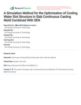 A Simulation Method for the Optimization of Cooling
Water Slot Structure in Slab Continuous Casting
Mold Combined With SEN
Sang Chol Om (  osc80410@star-co.net.kp )
Kim Chaek University of Technology
Dong-Gil Kim
Kim Chaek University of Technology
Chong-Il Pak
Kim Chaek University of Technology
Hak-Yong Kim
Kim Chaek University of Technology
Il-Un Kim
Kim Chaek University of Technology
Research Article
Keywords: Continuous casting, Mold, Cooling water slots, Heat ux density
Posted Date: October 19th, 2021
DOI: https://doi.org/10.21203/rs.3.rs-906051/v1
License:   This work is licensed under a Creative Commons Attribution 4.0 International License.
Read Full License
 