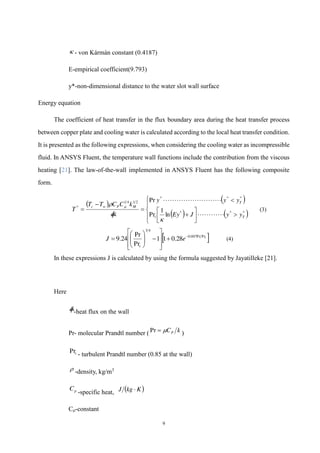 9
 - von Kármán constant (0.4187)
E-empirical coefficient(9.793)
y*-non-dimensional distance to the water slot wall surface
Energy equation
The coefficient of heat transfer in the flux boundary area during the heat transfer process
between copper plate and cooling water is calculated according to the local heat transfer condition.
It is presented as the following expressions, when considering the cooling water as incompressible
fluid. In ANSYS Fluent, the temperature wall functions include the contribution from the viscous
heating [21]. The law-of-the-wall implemented in ANSYS Fluent has the following composite
form.
   
   






















































 *
*
*
*
*
*
2
1
4
1
*
ln
1
Pr
Pr
T
t
T
M
P
w
c
y
y
J
Ey
y
y
y
q
k
C
C
T
T
T

 

(3)
 
t
e
J
t
Pr
Pr
007
.
0
4
3
28
.
0
1
1
Pr
Pr
24
.
9 


















 (4)
In these expressions J is calculated by using the formula suggested by Jayatilleke [21].
Here
q

-heat flux on the wall
Pr- molecular Prandtl number ( k
CP


Pr )
t
Pr
- turbulent Prandtl number (0.85 at the wall)
 -density, kg/m3
p
C
-specific heat,  
K
kg
J 
Cμ-constant
 