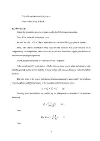 10
 -coefficient of viscosity, kg/(m·s)
λ-heat conductivity, W/(m·K)
2.2.2 Stress model
During the simulation process on stress model, the followings are assumed.
First, all the materials be isotropic ones.
Second, the effect of Ni-Cr layer on the heat face on the mold copper plate be ignored.
Third, only elastic deformation may occur on the stainless back plate because of its
comparatively low temperature, while elastic and plastic ones on the mold copper plate because of
its comparatively high temperature
Fourth, the element model be symmetric on the x direction.
Fifth, initial stress by combination of bolts between mold copper plate and stainless back
plate be ignored, and the copper plate be in facial contact with stainless back one on the fixing bolt
position.
The total strain in the copper plate during continuous casting be expressed by the total sum
of elastic, plastic and thermal strains in the calculation of the strain and stress.
T
ij
p
ij
e
ij
ij 


 

 (5)
Plasticity strain is simulated by considering the viscoplastic relationship of the isotropy-
hardening.
  ij
e
e
P
ij S





2
3
(6)
Here
  e
y
e
E
E
E
E



1




 (7)
Here
 