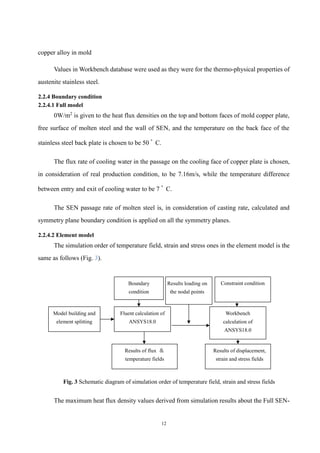 12
copper alloy in mold
Values in Workbench database were used as they were for the thermo-physical properties of
austenite stainless steel.
2.2.4 Boundary condition
2.2.4.1 Full model
0W/m2
is given to the heat flux densities on the top and bottom faces of mold copper plate,
free surface of molten steel and the wall of SEN, and the temperature on the back face of the
stainless steel back plate is chosen to be 50 ﾟ C.
The flux rate of cooling water in the passage on the cooling face of copper plate is chosen,
in consideration of real production condition, to be 7.16m/s, while the temperature difference
between entry and exit of cooling water to be 7 ﾟ C.
The SEN passage rate of molten steel is, in consideration of casting rate, calculated and
symmetry plane boundary condition is applied on all the symmetry planes.
2.2.4.2 Element model
The simulation order of temperature field, strain and stress ones in the element model is the
same as follows (Fig. 3).
Fig. 3 Schematic diagram of simulation order of temperature field, strain and stress fields
The maximum heat flux density values derived from simulation results about the Full SEN-
Model building and
element splitting
Fluent calculation of
ANSYS18.0
Workbench
calculation of
ANSYS18.0
Boundary
condition
Results of flux ＆
temperature fields
Constraint condition
Results of displacement,
strain and stress fields
Results loading on
the nodal points
 