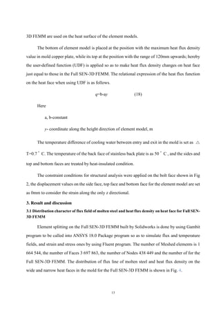 13
3D FEMM are used on the heat surface of the element models.
The bottom of element model is placed at the position with the maximum heat flux density
value in mold copper plate, while its top at the position with the range of 120mm upwards; hereby
the user-defined function (UDF) is applied so as to make heat flux density changes on heat face
just equal to those in the Full SEN-3D FEMM. The relational expression of the heat flux function
on the heat face when using UDF is as follows.
q=b-ay (18)
Here
a, b-constant
y- coordinate along the height direction of element model, m
The temperature difference of cooling water between entry and exit in the mold is set as △
T=0.7 ﾟ C. The temperature of the back face of stainless back plate is as 50 ﾟ C , and the sides and
top and bottom faces are treated by heat-insulated condition.
The constraint conditions for structural analysis were applied on the bolt face shown in Fig
2, the displacement values on the side face, top face and bottom face for the element model are set
as 0mm to consider the strain along the only z directional.
3. Result and discussion
3.1 Distribution character of flux field of molten steel and heat flux density on heat face for Full SEN-
3D FEMM
Element splitting on the Full SEN-3D FEMM built by Solidworks is done by using Gambit
program to be called into ANSYS 18.0 Package program so as to simulate flux and temperature
fields, and strain and stress ones by using Fluent program. The number of Meshed elements is 1
664 544, the number of Faces 3 697 863, the number of Nodes 438 449 and the number of for the
Full SEN-3D FEMM. The distribution of flux line of molten steel and heat flux density on the
wide and narrow heat faces in the mold for the Full SEN-3D FEMM is shown in Fig. 4.
 