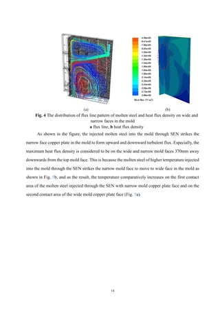 14
(a) (b)
Fig. 4 The distribution of flux line pattern of molten steel and heat flux density on wide and
narrow faces in the mold
a flux line, b heat flux density
As shown in the figure, the injected molten steel into the mold through SEN strikes the
narrow face copper plate in the mold to form upward and downward turbulent flux. Especially, the
maximum heat flux density is considered to be on the wide and narrow mold faces 370mm away
downwards from the top mold face. This is because the molten steel of higher temperature injected
into the mold through the SEN strikes the narrow mold face to move to wide face in the mold as
shown in Fig. 5b, and as the result, the temperature comparatively increases on the first contact
area of the molten steel injected through the SEN with narrow mold copper plate face and on the
second contact area of the wide mold copper plate face (Fig. 5a).
 