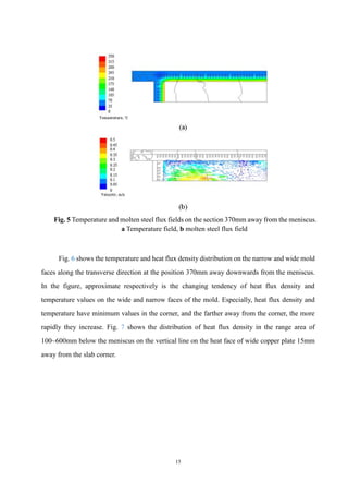 15
Fig. 5 Temperature and molten steel flux fields on the section 370mm away from the meniscus.
a Temperature field, b molten steel flux field
Fig. 6 shows the temperature and heat flux density distribution on the narrow and wide mold
faces along the transverse direction at the position 370mm away downwards from the meniscus.
In the figure, approximate respectively is the changing tendency of heat flux density and
temperature values on the wide and narrow faces of the mold. Especially, heat flux density and
temperature have minimum values in the corner, and the farther away from the corner, the more
rapidly they increase. Fig. 7 shows the distribution of heat flux density in the range area of
100~600mm below the meniscus on the vertical line on the heat face of wide copper plate 15mm
away from the slab corner.
 