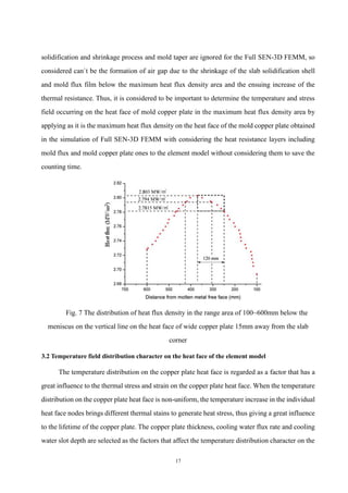 17
solidification and shrinkage process and mold taper are ignored for the Full SEN-3D FEMM, so
considered can`t be the formation of air gap due to the shrinkage of the slab solidification shell
and mold flux film below the maximum heat flux density area and the ensuing increase of the
thermal resistance. Thus, it is considered to be important to determine the temperature and stress
field occurring on the heat face of mold copper plate in the maximum heat flux density area by
applying as it is the maximum heat flux density on the heat face of the mold copper plate obtained
in the simulation of Full SEN-3D FEMM with considering the heat resistance layers including
mold flux and mold copper plate ones to the element model without considering them to save the
counting time.
Fig. 7 The distribution of heat flux density in the range area of 100~600mm below the
meniscus on the vertical line on the heat face of wide copper plate 15mm away from the slab
corner
3.2 Temperature field distribution character on the heat face of the element model
The temperature distribution on the copper plate heat face is regarded as a factor that has a
great influence to the thermal stress and strain on the copper plate heat face. When the temperature
distribution on the copper plate heat face is non-uniform, the temperature increase in the individual
heat face nodes brings different thermal stains to generate heat stress, thus giving a great influence
to the lifetime of the copper plate. The copper plate thickness, cooling water flux rate and cooling
water slot depth are selected as the factors that affect the temperature distribution character on the
 