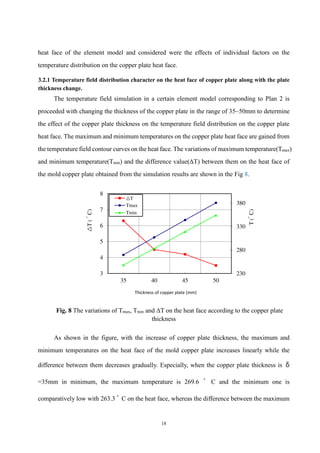 18
heat face of the element model and considered were the effects of individual factors on the
temperature distribution on the copper plate heat face.
3.2.1 Temperature field distribution character on the heat face of copper plate along with the plate
thickness change.
The temperature field simulation in a certain element model corresponding to Plan 2 is
proceeded with changing the thickness of the copper plate in the range of 35~50mm to determine
the effect of the copper plate thickness on the temperature field distribution on the copper plate
heat face. The maximum and minimum temperatures on the copper plate heat face are gained from
the temperature field contour curves on the heat face. The variations of maximum temperature(Tmax)
and minimum temperature(Tmin) and the difference value(ΔT) between them on the heat face of
the mold copper plate obtained from the simulation results are shown in the Fig 8.
Fig. 8 The variations of Tmax, Tmin and ΔT on the heat face according to the copper plate
thickness
As shown in the figure, with the increase of copper plate thickness, the maximum and
minimum temperatures on the heat face of the mold copper plate increases linearly while the
difference between them decreases gradually. Especially, when the copper plate thickness is δ
=35mm in minimum, the maximum temperature is 269.6 ﾟ C and the minimum one is
comparatively low with 263.3 ﾟ C on the heat face, whereas the difference between the maximum
230
280
330
380
3
4
5
6
7
8
35 40 45 50
T
(
ﾟ
C)
△
T
(
ﾟ
C)
Thickness of copper plate (mm)
△T
Tmax
Tmin
 