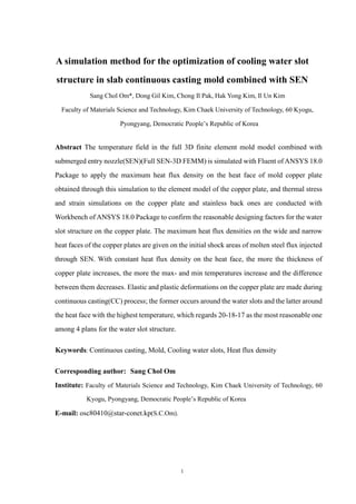 1
A simulation method for the optimization of cooling water slot
structure in slab continuous casting mold combined with SEN
Sang Chol Om*, Dong Gil Kim, Chong Il Pak, Hak Yong Kim, Il Un Kim
Faculty of Materials Science and Technology, Kim Chaek University of Technology, 60 Kyogu,
Pyongyang, Democratic People’s Republic of Korea
Abstract The temperature field in the full 3D finite element mold model combined with
submerged entry nozzle(SEN)(Full SEN-3D FEMM) is simulated with Fluent of ANSYS 18.0
Package to apply the maximum heat flux density on the heat face of mold copper plate
obtained through this simulation to the element model of the copper plate, and thermal stress
and strain simulations on the copper plate and stainless back ones are conducted with
Workbench of ANSYS 18.0 Package to confirm the reasonable designing factors for the water
slot structure on the copper plate. The maximum heat flux densities on the wide and narrow
heat faces of the copper plates are given on the initial shock areas of molten steel flux injected
through SEN. With constant heat flux density on the heat face, the more the thickness of
copper plate increases, the more the max- and min temperatures increase and the difference
between them decreases. Elastic and plastic deformations on the copper plate are made during
continuous casting(CC) process; the former occurs around the water slots and the latter around
the heat face with the highest temperature, which regards 20-18-17 as the most reasonable one
among 4 plans for the water slot structure.
Keywords: Continuous casting, Mold, Cooling water slots, Heat flux density
Corresponding author: Sang Chol Om
Institute: Faculty of Materials Science and Technology, Kim Chaek University of Technology, 60
Kyogu, Pyongyang, Democratic People’s Republic of Korea
E-mail: osc80410@star-conet.kp(S.C.Om).
 