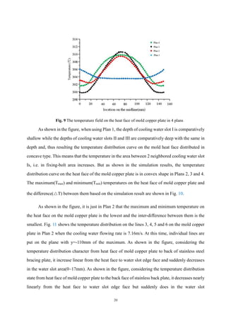20
Fig. 9 The temperature field on the heat face of mold copper plate in 4 plans
As shown in the figure, when using Plan 1, the depth of cooling water slot I is comparatively
shallow while the depths of cooling water slots II and III are comparatively deep with the same in
depth and, thus resulting the temperature distribution curve on the mold heat face distributed in
concave type. This means that the temperature in the area between 2 neighbored cooling water slot
Is, i.e. in fixing-bolt area increases. But as shown in the simulation results, the temperature
distribution curve on the heat face of the mold copper plate is in convex shape in Plans 2, 3 and 4.
The maximum(Tmax) and minimum(Tmin) temperatures on the heat face of mold copper plate and
the difference(△T) between them based on the simulation result are shown in Fig. 10.
As shown in the figure, it is just in Plan 2 that the maximum and minimum temperature on
the heat face on the mold copper plate is the lowest and the inter-difference between them is the
smallest. Fig. 11 shows the temperature distribution on the lines 3, 4, 5 and 6 on the mold copper
plate in Plan 2 when the cooling water flowing rate is 7.16m/s. At this time, individual lines are
put on the plane with y=-110mm of the maximum. As shown in the figure, considering the
temperature distribution character from heat face of mold copper plate to back of stainless steel
bracing plate, it increase linear from the heat face to water slot edge face and suddenly decreases
in the water slot area(0~17mm). As shown in the figure, considering the temperature distribution
state from heat face of mold copper plate to the back face of stainless back plate, it decreases nearly
linearly from the heat face to water slot edge face but suddenly does in the water slot
 