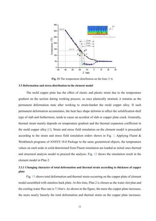 22
Fig. 11 The temperature distribution on the lines 3~6.
3.3 Deformation and stress distribution in the element model
The mold copper plate has the effect of elastic and plastic strain due to the temperature
gradient on the section during working process; so once plastically strained, it remains as the
permanent deformation state after working to strain-harden the mold copper alloy. If such
permanent deformation accumulates, the heat face shape deforms to affect the solidification shell
type of slab and furthermore, tends to cause an accident of slab or copper plate crack. Generally,
thermal strain mainly depends on temperature gradient and the thermal expansion coefficient in
the mold copper alloy [4]. Strain and stress field simulation on the element model is proceeded
according to the strain and stress field simulation orders shown in Fig. 3. Applying Fluent &
Workbench programs of ANSYS 18.0 Package to the same geometrical objects, the temperature
values on each node in solid determined from Fluent simulation are loaded as initial ones thermal
and structural analysis model to proceed the analysis. Fig. 12 shows the simulation result in the
element model in Plan 2.
3.3.1 Changing character of total deformation and thermal strain according to thickness of copper
plate
Fig. 13 shows total deformation and thermal strain occurring on the copper plate of element
model assembled with stainless back plate. At this time, Plan 2 is chosen as the water slot plan and
the cooling water flux rate is 7.16m/s. As shown in the figure, the more the copper plate increases,
the more nearly linearly the total deformation and thermal strain on the copper plate increases.
 