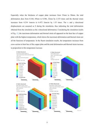 23
Especially when the thickness of copper plate increases from 35mm to 50mm, the total
deformation does from 0.168, 69mm to 0.386, 32mm by 2.153 times and the thermal strain
increases from 4.234 1mm/m to 6.472 2mm/m by 1.53 times. The x and y directional
displacements are assumed as 0 during the simulation, thus indicating the total deformation
obtained from the simulation as the z directional deformation. Considering the simulation results
of Fig. 12, the maximum deformation and thermal strain all appeared on the heat face of copper
plate with the highest temperature, which shows the maximum deformation and thermal strain are
all the functions of temperature. In the fluent simulation results, the temperature increases from
cross section to heat face of the copper plate and the total deformation and thermal strain increase
in proposition to this temperature increase.
 