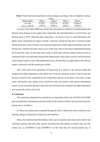 25
Table 5 Total deformation and thermal strain changes according to the slot depth of cooling
water.
Plan number Plan 1 Plan 2 Plan 3 Plan 4
△l, mm 0.250 7 0.232 91 0.236 2 0.244 63
δthermal, mm/m 5.263 8 4.991 5 5.066 1 5.074 5
As shown in the table, different cooling water slot plans have different total deformation and
thermal strain changes on the copper plate. Especially, the total deformation is 0.232 91mm and
thermal strain is 4.991 5mm/min when using Plan 2. As shown in Fig 12, total deformation and
plastic strain concentratively appear towards z direction around the heat face of element model
and the maximum values of elastic strain and equivalent stress mainly appear around the water slot
bottom area. And the maximum strain occurs in the water slots of maximum length placed around
the fixing bolts, while all the water slots incline to both sides with the central vertical section as
symmetrical face to be deformed. Because the displacement value at the 4 corners with fixing bolts
in the element model is zero, with concentrated stress, the heat face on copper plate in the element
model is deformed with the central part swollen.
This is the result of the placement of fixing bolts at 4 corners in the element model and
comparatively high temperature in the central area. From the simulation results, it can be seen that
the stress formed in the comparatively low temperature area lies in the elastic stress limit, so that
elastic deformation may mainly occur around the water slot bottom; while plastic deformation
mainly occurs around the heat face where the stress formed in the comparatively high temperature
area exceeds the elastic stress limit.
4. Conclusion
The conclusion obtained from simulations on temperature field in the Full SEN-3D FEMM
and on temperature, deformation and stress fields on the element model in the maximum heat flux
density area is as follows.
(1) When the molten steel is injected through the SEN, it strikes the narrow mold face first
and then changes its direction to strike the wide mold face.
Hence, the maximum heat flux density value is given around corner areas where narrow and
wide faces contact with each other, and the maximum heat flux density on narrow face, the first
contact one, is 2.825MW/m2
and 2.803MW/m2
on the wide face, the second contact one, in
 