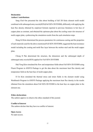 27
Declaration
Authors’ contributions
Sang Chol Om presented the idea about building of full 3D finite element mold model
combined with submerged entry nozzle(SEN)(Full SEN-3D FEMM), differently with applying the
heat flux density obtained by empirical formula reported in previous literatures to hot face of
copper plate as constant, and obtained the optimum plan about the cooling water slot structure of
mold copper plate, synthesizing the simulation results from the each simulation steps.
Dong Gil Kim determined the process parameters for continuous casting and the properties
of each materials used for the above mentioned Full SEN-3D FEMM, suggested the heat resistance
model including the coating and mold flux layer between the molten steel and the mold copper
plate.
Chong Il Pak determined the structure, the dimension and the submerged depth of
submerged entry nozzle(SEN) applied for Full SEN-3D FEMM.
Hak Yong Kim simulated the flow and temperature fields about Full SEN-3D FEMM using
Fluent Program in ANSYS Package to get the data about the maximum heat flux density and
temperature field on the heat face of mold copper plate.
Il Un Kim simulated the thermal stress and strain fields in the element model using
Workbench Program in ANSYS Package applying the maximum heat flux density in the results
obtained from the simulation about Full SEN-3D FEMM to the heat face on copper plate in the
element one.
Ethics declarations
The authors approve to observe the ethics standard of this journal.
Conflict of interest
The authors declare that they have no conflict of interest.
Open Access
No open access.
 