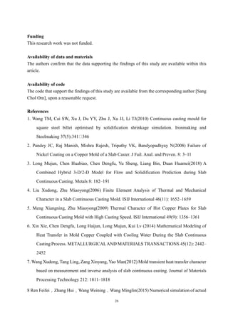 28
Funding
This research work was not funded.
Availability of data and materials
The authors confirm that the data supporting the findings of this study are available within this
article.
Availability of code
The code that support the findings of this study are available from the corresponding author [Sang
Chol Om], upon a reasonable request.
References
1. Wang TM, Cai SW, Xu J, Du YY, Zhu J, Xu JJ, Li TJ(2010) Continuous casting mould for
square steel billet optimised by solidification shrinkage simulation. Ironmaking and
Steelmaking 37(5):341 346
2. Pandey JC, Raj Manish, Mishra Rajesh, Tripathy VK, Bandyopadhyay N(2008) Failure of
Nickel Coating on a Copper Mold of a Slab Caster. J Fail. Anal. and Preven. 8: 3–11
3. Long Mujun, Chen Huabiao, Chen Dengfu, Yu Sheng, Liang Bin, Duan Huamei(2018) A
Combined Hybrid 3-D/2-D Model for Flow and Solidification Prediction during Slab
Continuous Casting. Metals 8: 182–191
4. Liu Xudong, Zhu Miaoyong(2006) Finite Element Analysis of Thermal and Mechanical
Character in a Slab Continuous Casting Mold. ISIJ International 46(11): 1652–1659
5. Meng Xiangning, Zhu Miaoyong(2009) Thermal Character of Hot Copper Plates for Slab
Continuous Casting Mold with High Casting Speed. ISIJ International 49(9): 1356–1361
6. Xin Xie, Chen Dengfu, Long Haijun, Long Mujun, Kui Lv (2014) Mathematical Modeling of
Heat Transfer in Mold Copper Coupled with Cooling Water During the Slab Continuous
Casting Process. METALLURGICALAND MATERIALS TRANSACTIONS 45(12): 2442–
2452
7. Wang Xudong, Tang Ling, Zang Xinyang, Yao Man(2012) Mold transient heat transfer character
based on measurement and inverse analysis of slab continuous casting. Journal of Materials
Processing Technology 212: 1811–1818
8 Ren Feifei，Zhang Hui，Wang Weining，Wang Minglin(2015) Numerical simulation of actual
 