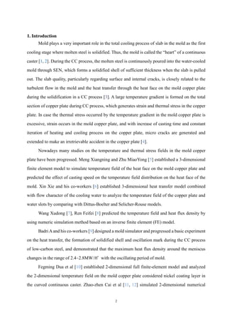 2
1. Introduction
Mold plays a very important role in the total cooling process of slab in the mold as the first
cooling stage where molten steel is solidified. Thus, the mold is called the “heart” of a continuous
caster [1, 2]. During the CC process, the molten steel is continuously poured into the water-cooled
mold through SEN, which forms a solidified shell of sufficient thickness when the slab is pulled
out. The slab quality, particularly regarding surface and internal cracks, is closely related to the
turbulent flow in the mold and the heat transfer through the heat face on the mold copper plate
during the solidification in a CC process [3]. A large temperature gradient is formed on the total
section of copper plate during CC process, which generates strain and thermal stress in the copper
plate. In case the thermal stress occurred by the temperature gradient in the mold copper plate is
excessive, strain occurs in the mold copper plate, and with increase of casting time and constant
iteration of heating and cooling process on the copper plate, micro cracks are generated and
extended to make an irretrievable accident in the copper plate [4].
Nowadays many studies on the temperature and thermal stress fields in the mold copper
plate have been progressed. Meng Xiangning and Zhu MiaoYong [5] established a 3-dimensional
finite element model to simulate temperature field of the heat face on the mold copper plate and
predicted the effect of casting speed on the temperature field distribution on the heat face of the
mold. Xin Xie and his co-workers [6] established 3-dimensional heat transfer model combined
with flow character of the cooling water to analyze the temperature field of the copper plate and
water slots by comparing with Dittus-Boelter and Selicher-Rouse models.
Wang Xudong [7], Ren Feifei [8] predicted the temperature field and heat flux density by
using numeric simulation method based on an inverse finite element (FE) model.
Badri Aand his co-workers [9] designed a mold simulator and progressed a basic experiment
on the heat transfer, the formation of solidified shell and oscillation mark during the CC process
of low-carbon steel, and demonstrated that the maximum heat flux density around the meniscus
changes in the range of 2.4~2.8MW/㎡ with the oscillating period of mold.
Fegming Dua et al [10] established 2-dimensional full finite-element model and analyzed
the 2-dimensional temperature field on the mold copper plate considered nickel coating layer in
the curved continuous caster. Zhao-zhen Cai et al [11, 12] simulated 2-dimensional numerical
 
