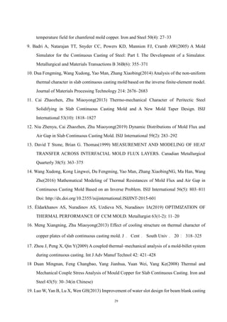 29
temperature field for chamfered mold copper. Iron and Steel 50(4): 27–33
9. Badri A, Natarajan TT, Snyder CC, Powers KD, Mannion FJ, Cramb AW(2005) A Mold
Simulator for the Continuous Casting of Steel: Part I. The Development of a Simulator.
Metallurgical and Materials Transactions B 36B(6): 355–371
10. Dua Fengming, Wang Xudong, Yao Man, Zhang Xiaobing(2014) Analysis of the non-uniform
thermal character in slab continuous casting mold based on the inverse finite-element model.
Journal of Materials Processing Technology 214: 2676–2683
11. Cai Zhaozhen, Zhu Miaoyong(2013) Thermo-mechanical Character of Peritectic Steel
Solidifying in Slab Continuous Casting Mold and A New Mold Taper Design. ISIJ
International 53(10): 1818–1827
12. Niu Zhenyu, Cai Zhaozhen, Zhu Miaoyong(2019) Dynamic Distributions of Mold Flux and
Air Gap in Slab Continuous Casting Mold. ISIJ International 59(2): 283–292
13. David T Stone, Brian G. Thomas(1999) MEASUREMENT AND MODELING OF HEAT
TRANSFER ACROSS INTERFACIAL MOLD FLUX LAYERS. Canadian Metallurgical
Quarterly 38(5): 363–375
14. Wang Xudong, Kong Lingwei, Du Fengming, Yao Man, Zhang XiaobingNG, Ma Han, Wang
Zhe(2016) Mathematical Modeling of Thermal Resistances of Mold Flux and Air Gap in
Continuous Casting Mold Based on an Inverse Problem. ISIJ International 56(5): 803–811
Doi: http://dx.doi.org/10.2355/isijinternational.ISIJINT-2015-601
15. Éldarkhanov AS, Nuradinov AS, Uzdieva NS, Nuradinov IA(2019) OPTIMIZATION OF
THERMAL PERFORMANCE OF CCM MOLD. Metallurgist 63(1-2): 11–20
16. Meng Xiangning, Zhu Miaoyong(2013) Effect of cooling structure on thermal character of
copper plates of slab continuous casting mold. J． Cent． South Univ． 20： 318–325
17. Zhou J, Peng X, Qin Y(2009) A coupled thermal–mechanical analysis of a mold-billet system
during continuous casting. Int J Adv Manuf Technol 42: 421–428
18 Duan Mingnan, Feng Changbao, Yang Jianhua, Yuan Wei, Yang Ke(2008) Thermal and
Mechanical Couple Stress Analysis of Mould Copper for Slab Continuous Casting. Iron and
Steel 43(5): 30–34(in Chinese)
19. Luo W, Yan B, Lu X, Wen GH(2013) Improvement of water slot design for beam blank casting
 