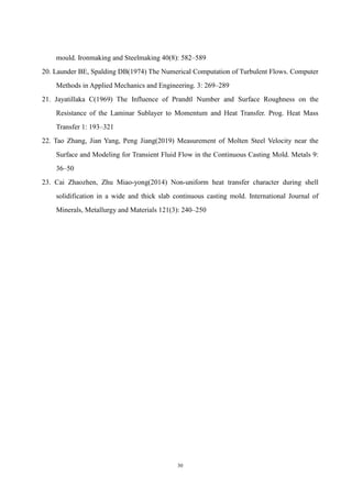 30
mould. Ironmaking and Steelmaking 40(8): 582–589
20. Launder BE, Spalding DB(1974) The Numerical Computation of Turbulent Flows. Computer
Methods in Applied Mechanics and Engineering. 3: 269–289
21. Jayatillaka C(1969) The Influence of Prandtl Number and Surface Roughness on the
Resistance of the Laminar Sublayer to Momentum and Heat Transfer. Prog. Heat Mass
Transfer 1: 193–321
22. Tao Zhang, Jian Yang, Peng Jiang(2019) Measurement of Molten Steel Velocity near the
Surface and Modeling for Transient Fluid Flow in the Continuous Casting Mold. Metals 9:
36–50
23. Cai Zhaozhen, Zhu Miao-yong(2014) Non-uniform heat transfer character during shell
solidification in a wide and thick slab continuous casting mold. International Journal of
Minerals, Metallurgy and Materials 121(3): 240–250
 