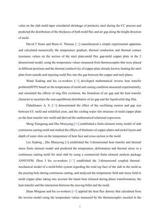 3
value on the slab mold taper considered shrinkage of peritectic steel during the CC process and
predicted the distribution of the thickness of both mold flux and air gap along the height direction
of mold.
David T Stone and Brain G. Thomas [13] manufactured a simple experimental apparatus
and calculated numerically the temperature gradient, thermal conduction and thermal contact
resistance values on the section of the steel plate-mold flux gap-mold copper plate in the 2
dimensional model, using the temperature values measured from thermocouples that were placed
in different positions and the thermal conductivity of copper plate already known, heating the steel
plate from outside and injecting mold flux into the gap between the copper and steel plates.
Wand Xudong and his co-workers [14] developed mathematical inverse heat transfer
problem(IHTP) based on the temperature of mold and casting condition measured experimentally,
and simulated the effects of slag film evolution, the formation of air gap and the heat transfer
character to ascertain the non-equilibrium distribution of air gap and the liquid/solid slag film.
Éldarkhanov A. S. [15] demonstrated the effect of the oscillating motion and gap size
between CC mold and solidified crust, and the cooling water slot structure of mold copper plate
on the heat transfer into mold and derived the mathematical relational expression.
Meng Xiangning and Zhu Miaoyong [16] established a finite-element entity model of slab
continuous casting mold and studied the effects of thickness of copper plates and nickel layers and
depth of water slots on the temperature of heat face and cross section in the mold.
Liu Xudong , Zhu Miaoyong [4] established the 3-dimensional heat transfer and thermal
stress finite element model and predicted the temperature, deformation and thermal stress in a
continuous casting mold for steel slab by using a commercial finite element analysis package
ANSYSTM. Zhou J his co-workers [17] established the 3-dimensional coupled thermal–
mechanical model of a mold-billet system regarding the total top face of the slab in the mold as
the pouring hole during continuous casting, and analyzed the temperature field and stress field in
mold copper plate taking into account the latent heat released during phase transformation, the
heat transfer and the interaction between the moving billet and the mold.
Duan Mingnan and his co-workers [18] applied the heat flux density that calculated from
the inverse model using the temperature values measured by the thermocouples inserted in the
 
