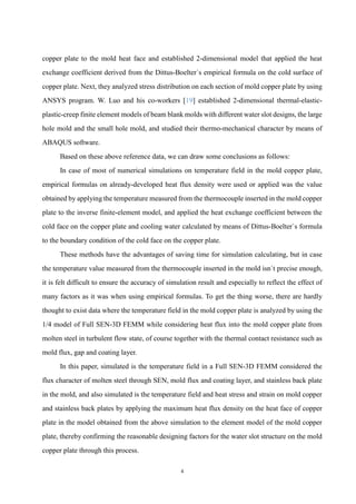 4
copper plate to the mold heat face and established 2-dimensional model that applied the heat
exchange coefficient derived from the Dittus-Boelter`s empirical formula on the cold surface of
copper plate. Next, they analyzed stress distribution on each section of mold copper plate by using
ANSYS program. W. Luo and his co-workers [19] established 2-dimensional thermal-elastic-
plastic-creep finite element models of beam blank molds with different water slot designs, the large
hole mold and the small hole mold, and studied their thermo-mechanical character by means of
ABAQUS software.
Based on these above reference data, we can draw some conclusions as follows:
In case of most of numerical simulations on temperature field in the mold copper plate,
empirical formulas on already-developed heat flux density were used or applied was the value
obtained by applying the temperature measured from the thermocouple inserted in the mold copper
plate to the inverse finite-element model, and applied the heat exchange coefficient between the
cold face on the copper plate and cooling water calculated by means of Dittus-Boelter`s formula
to the boundary condition of the cold face on the copper plate.
These methods have the advantages of saving time for simulation calculating, but in case
the temperature value measured from the thermocouple inserted in the mold isn`t precise enough,
it is felt difficult to ensure the accuracy of simulation result and especially to reflect the effect of
many factors as it was when using empirical formulas. To get the thing worse, there are hardly
thought to exist data where the temperature field in the mold copper plate is analyzed by using the
1/4 model of Full SEN-3D FEMM while considering heat flux into the mold copper plate from
molten steel in turbulent flow state, of course together with the thermal contact resistance such as
mold flux, gap and coating layer.
In this paper, simulated is the temperature field in a Full SEN-3D FEMM considered the
flux character of molten steel through SEN, mold flux and coating layer, and stainless back plate
in the mold, and also simulated is the temperature field and heat stress and strain on mold copper
and stainless back plates by applying the maximum heat flux density on the heat face of copper
plate in the model obtained from the above simulation to the element model of the mold copper
plate, thereby confirming the reasonable designing factors for the water slot structure on the mold
copper plate through this process.
 